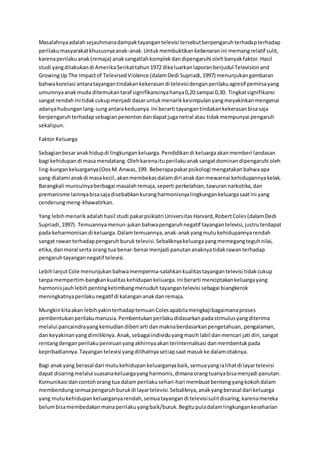 Masalahnyaadalahsejauhmanadampaktayangantelevisi tersebutberpengaruhterhadapterhadap
perilakumasyarakatkhususnyaanak-anak.Untukmembuktikankebenaranini memangrelatif sulit,
karenaperilakuanak(remaja) anaksangatlahkomplekdandipengaruhi olehbanyakfaktor.Hasil
studi yangdilakukandi AmerikaSerikattahun1972 dikeluarkanlaporanberjudul Televisionand
GrowingUp The Impactof TelevisedViolence (dalamDedi Supriadi,1997) menunjukangambaran
bahwakorelasi antaratayangantindakankekerasandi televisidenganperilakuagresif pemirsayang
umumnyaanakmuda ditemukantaraf signifikansinyahanya0,20 sampai 0,30. Tingkatsignifikansi
sangat rendahini tidakcukupmenjadi dasaruntukmenarikkesimpulanyangmeyakinkanmengenai
adanyahubunganlang-sungantarakeduanya.Ini berarti tayangantindakankekerasanbisasaja
berpengaruhterhadapsebagianpenontondandapatjuganetral atau tidakmempunyai pengaruh
sekalipun.
Faktor Keluarga
Sebagianbesaranakhidupdi lingkungankeluarga.Pendidikandi keluargaakanmemberi landasan
bagi kehidupandi masamendatang.Olehkarenaituperilakuanaksangatdominandipengaruhi oleh
ling-kungankeluarganya(OosM.Anwas,199. Beberapapakarpsikologi mengatakanbahwaapa
yang dialami anakdi masakecil,akanmembekasdalamdiri anakdanmewarnai kehidupannyakelak.
Barangkali munculnyaberbagai masalahremaja,seperti perkelahian,tawurannarkotika,dan
premanisme lainnyabisasajadisebabkankurangharmonisnyalingkungankeluargasaatini yang
cenderungmeng-khawatirkan.
Yang lebihmenarikadalahhasil studi pakarpsikiatri UniversitasHarvard,RobertColes(dalamDedi
Supriadi,1997). Temuannyamenun-jukanbahwapengaruhnegatif tayangantelevisi,justruterdapat
pada keharmonisandi keluarga.Dalamtemuannya,anak-anakyangmutukehidupannyarendah
sangat rawanterhadappengaruhburuktelevisi.Sebaliknyakeluargayangmemegangteguhnilai,
etika,danmoral serta orang tua benar-benarmenjadi panutananaknyatidakrawanterhadap
pengaruhtayangannegatif televisi.
LebihlanjutCole menunjukanbahwamemperma-salahkankualitastayangantelevisi tidakcukup
tanpa mempertim-bangkankualitaskehidupankeluarga.Ini berarti menciptakankeluargayang
harmonisjauhlebihpentingketimbangmenuduhtayangantelevisi sebagai biangkerok
meningkatnyaperilakunegatif di kalangananakdanremaja.
Mungkinkitaakan lebihyakinterhadaptemuanColesapabilamengkajibagaimanaproses
pembentukanperilakumanusia.Pembentukanperilakudidasarkanpadastimulusyangditerima
melalui pancaindrayangkemudiandiberi arti danmaknaberdasarkanpengetahuan, pengalaman,
dan keyakinanyangdimilikinya.Anak,sebagaiindividuyangmasihlabil danmencari jati diri,sangat
rentangdenganperilakupeniruanyangakhirnyaakanterinternalisasi danmembentukpada
kepribadiannya.Tayangantelevisi yangdilihatnyasetiapsaatmasukke dalamotaknya.
Bagi anakyang berasal dari mutukehidupankeluarganyabaik,semuayangialihatdi layartelevisi
dapat disaringmelalui suasanakeluargayangharmonis,dimanaorangtuanyabisamenjadi panutan.
Komunikasi dancontohorang tua dalamperilakusehari-hari membuatbentengyangkokohdalam
membendungsemuapengaruhburukdi layartelevisi.Sebaliknya,anakyangberasal dari keluarga
yang mutukehidupankeluarganyarendah,semuatayangandi televisisulitdisaring,karenamereka
belumbisamembedakanmanaperilakuyangbaik/buruk.Begitupuladalamlingkungankeseharian
 