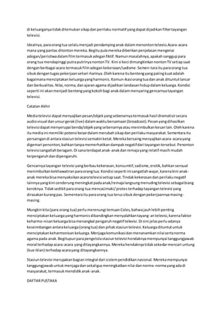 di keluarganyatidakditemukansikapdanperilakunormatif yangdapatdijadikanfiltertayangan
televisi.
Idealnya,paraorangtua selalumenjadi pendampinganak dalammenontontelevisi.Acara-acara
mana yangpantas ditontonmereka.Begitupulamerekadiberikanpenjelasanmengenai
adegan/peristiwadalamfilmtermasukadeganfiktif.Namunmasalahnya,apakahsangguppara
orang tua mendapinggi putraputrinyanontonTV. Kini si keci dimungkinkannontonTV setiapsaat
denganberbagai acara termasukfilmadegankekerasan/sadisme.Semen-taraituparaorang tua
sibukdengantugaspekerjaansehari-harinya.Olehkarenaitubentengyangpalingkuatadalah
bagaimanamenciptakan keluargayangharmonis.Komun-ikasiorangtuadan anak dituntutlancar
dan berkualitas.Nilai,norma,danajaranagama dijadikanlandasanhidupdalamkeluarga.Kondisi
seperti ini akanmenjadi bentengyangkokohbagi anakdalammenyaringgencarnyatayangan
televisi.
Catatan Akhir
Mediatelevisi dapatmenyajikanpesan/objekyangsebenarnyatermasukhasil dramatisirsecara
audiovisual danunsurgerak(live) dalamwaktubersamaan(broadcast).Pesanyangdihasilkan
televisidapatmenyerupai benda/objekyangsebenarnyaataumenimbulkankesanlain.Olehkarena
itumediaini memiliki potensi besardalammerubahsikapdanperilakumasyarakat.Sementaraitu
persaingandi antarastasiuntelevisisemakinketat.Merekabersaingmenyajikanacara-acarayang
digemari penonton,bahkantanpamemerhatikandampaknegatifdari tayangantersebut.Penonton
televisisangatlahberagam.Di sanaterdapatanak-anakdanremajayang relatif masihmudah
terpengaruhdandipengaruhi.
Gencarnyatayangan televisi yangberbaukekerasan,konsumtif,sadisme,erotik,bahkansensual
menimbulkankekhawatiranparaorangtua. Kondisi seperti inisangatlahwajar,karenakini anak-
anak merekabisamenyaksikanacaratelevisisetiapsaat.Tindakkekerasandanperilakunegatif
lainnyayangkini cenderung meningkatpadaanak/remajalangsungmenudingtelevisi sebagaibiang
keroknya.Tidaksedikitparaorang tua mencacimaki/protesterhadaptayangantelevisi yang
dirasakankurangpas. Sementaraituparaorang tua terussibukdenganpekerjaannyamasing-
masing.
Mungkinkita(para orang tua) perlumerenungi temuanColes,bahwajauhlebihpenting
menciptakankeluargayangharmonisdibandingkanmenyalahkantayang-antelevisi,karenafaktor
keharmo-nisankeluargabisamenangkal pengaruhnegatif televisi.Di sini jelasperluadanya
keseimbanganantarakeluarga(orangtua) dan pihakstasiuntelevisi.Keluargadituntutuntuk
menciptakankeharmonisankeluarga.Menjagakomunikasidanmenanamkannilaisertanorma
agama pada anak.Begitupunparapengelolastasiuntelevisi hendaknyamempunyai tanggungjawab
moral terhadapacara-acara yangditayangkannya.Merekahendaknyatidaksekedarmencari untung
(kue iklan) terhadapacarayang ditayangkannya.
Stasiuntelevisi merupakanbagianintegral dari sistempendidikannasional. Merekamempunyai
tanggungjawabuntukmenjagadansekaligusmeningkatkannilai dannorma-normayangadadi
masyarakat,termasukmendidikanak-anak.
DAFTARPUSTAKA
 