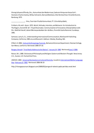 OnongUchyana Effendy,Drs., Komunikasi danModernisasi,SaduranHimpunanKaryaCarl I.
Hovland,CharlesCooley,WilburSchramm, BernardBetelson,Ithel De SolaPool,PenerbitAlumni,
Bandung,1973.
________________, Ilmu, Teori danFilsafatKomunikasi,PT. CitraAdityaBakti,
Fishbein,M.andI. Ajzen.1975. Belief,Attitude,Intention,andBehavior:AnIntroductionto
The Rogers,EverettM. & F. FloydShoemaker, Communicationof Innovation,Diterjemahkanoleh
Drs. AbdillahHanafi,dalamMemasyarakatkanIde-ideBaru,PenerbitUsahaNasional,Surabaya,
1981.
Samovar,Larry A, Cs., UnderstandingInternasionalCommunication,WardworthPublishing
Company,California,1985.ory andResearch.Addison-Wesley,Reading.MA.
O'Neil,D.2006. Cultural AnthropologyTutorials,BehavioralSciencesDepartment,PalomarCollege,
San Marco, California.Retrieved:2006-07-10.
Reagan,Ronald."Final RadioAddresstothe Nation",January14, 1989. RetrievedJune 3,2006.
Reese,W.L.1980. Dictionaryof PhilosophyandReligion:EasternandWesternThought. New Jersey
U.S., Sussex,U.K:HumanitiesPress.
UNESCO.2002. Universal DeclarationonCultural Diversity,issuedon International MotherLanguage
Day, February21, 2002. Retrieved:2006-06-23
http://ritongapasuruan.blogspot.com/2009/05/pengaruh-televisi-pada-perilaku-anak.html
 
