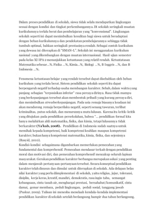 Dalam preses pendidikan di sekolah, siswa tidak selalu mendapatkan lingkungan
sesuai dengan kondisi dan tingkat perkembangannya. Di sekolah seringkali muatan
kurikulumnya terlalu berat dan pembelajaran yang ”konvensional”. Lingkungan
sekolah sepertiini dapat menimbulkan kesulitan bagi siswa untuk beradaptasi
dengan beban kurikulumnya dan pendekatan pembelajarannya sehingga tidak
tumbuh optimal, bahkan seringkali prestasinya rendah. Sebagai contoh kurikulum
yang dewasa ini diterapkan di ”SMAN-L”. Sekolah ini menggunakan kurikulum
nasional yang dikembangkan dengan muatan internasional. Hasil ujian semester
pada kelas XI IPA 2 menunjukkan ketuntasan yang relatif rendah. Ketuntatasan
Matematika sebesar…%. Fisika …%, Kimia…%, Biologi …%, B Inggris …%, dan B
Indonesia …%.
Fenomena ketuntasan belajar yang rendah tersebut dapat disebabkan oleh beban
kurikulum yang terlalu berat. Sistem pendidikan sekolah sepertiitu dapat
berpengaruh negatif terhadap usaha membangun karakter. Sebab, dalam waktu yang
panjang sebagian ”terposisikan inferior” rasa percaya dirinya. Rasa tidak mampu
yang berkepanjangan tersebut akan membentuk pribadi yang kurang percaya diri,
dan menimbulkan stressberkepanjangan. Pada usia remaja biasanya keadaan ini
akan mendorong remaja berperilaku negatif, sepertisenang tawuran, terlibat
kriminalitas, putus sekolah, dan menurunnya mutu lulusan. Karena itu kritik-kritik
yang ditujukan pada pendidikan persekolahan, bahwa ”… pendidikan formal kita
hanya melahirkan ahli matematika, fisika, dan kimia, tetapi lulusannya tidak
berkarakter (Ya’kub, 2008). Pendidikan di Indonesia sudah saatnya untuk
memihak kepada kompetensi, baik kompetensi keahlian maupun kompetensi
karakter; bukan hanya kompetensi matematika, kimia, fisika, dan sejenisnya
(Rosyid, 2010).
Kondisi-kondisi sebagaimana digambarkan memerlukan pemecahan yang
fundamental dan komprehensif. Pemecahan mendasar terkait dengan pendidikan
moral dan motivasi diri, dan pemecahan komprehensif mencakup seluruh lapisan
masyarakat. Gerakan pendidikan karakter berbangsa merupakan solusi yang penting
dalam menjawab pertanyaan-pertanyaan tersebut. Secara konseptual pendidikan
karakter telah disusun dan dimulai untuk diterapkan di sekolah. Ada delapan belas
nilai karakter yang perlu diimplementasi di sekolah, yaitu religius, jujur, toleransi,
disiplin, kerja keras, kreatif, mandiri, demokratis, rasa ingin tahu, semangat
kebangsaan, cinta tanah air, menghargai prestasi, bersahabat/komunikatif, cinta
damai, gemar membaca, peduli lingkungan, peduli sosial, tanggung jawab
(Puskur. 2009). Tulisan ini mencoba menelaah kendala-kendala implementasi
pendidikan karakter disekolah setelah berlangsung hampir dua tahun berlangsung.
 