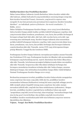Hakikat Karakter dan Pendidikan Karakter
Dalam kamus Bahasa Indonesia (2008) disebutkan, bahwa karakter adalah sifat-
sifat kejiwaan, akhlak/budi pekertiyang membedakan seseorang dengan orang lain.
Kata karakter berasal dariYunani, charassein, yang berarti to engrave atau
mengukir di atas batu permata atau permukaan besi yang keras. Karakter kemudian
diartikan”…an individuals pattern of behavior…his moral constitution …”(
Bohlin, 2001).
Dalam Kebijakan Pembangunan Karakter Bangsa 2010-2025 (2010) disebutkan,
bahwa karakter bangsa adalah kualitas perilaku kolektif kebangsaan yang khas, baik
yang tercermin dalam kesadaran, pemahaman, rasa, karsa, dan perilaku berbangsa &
bernegara sebagai hasil olah pikir, olah hati, olah rasa dan karsa, serta olah raga
seseorang atau sekelompok orang. Karakter bangsa Indonesia akan menentukan
perilaku kolektif kebangsaan Indonesia yang khas, baik yang tercermin dalam kesa-
daran, pemahaman, rasa, karsa, dan perilaku berbangsa dan bernegara Indonesia
yang berdasarkan nilai-nilai Pancasila, norma UUD 1945, keberagaman dengan
prinsip Bhinneka Tunggal Ika dan komitmen NKRI.
Pembangunan karakter bangsa Indonesia merupakan perwujudan amanat Pancasila
dan Pembukaan UUD 1945. Pembangunan karakter ini dilandasi oleh permasalahan
kebangsaan yang berkembang saat ini, seperti: disorientasi dan belum dihayatinya
nilai-nilai Pancasila; keterbatasan perangkat kebijakan terpadu dalam mewujudkan
nilai-nilai Pancasila; bergesernya nilai etika dalam kehidupan berbangsa dan
bernegara; memudarnya kesadaran terhadap nilai-nilai budaya bangsa; ancaman
disintegrasi bangsa; dan melemahnya kemandirian bangsa (Buku Induk Kebijakan
Nasional Pembangunan Karakter Bangsa 2010-2025).
Berdasarkan pemaparan tersebut, pendidikan karakter bukan sekedar mengajarkan
mana yang benar dan mana yang salah, lebih dari itu, pendidikan karakter
menanamkan kebiasaan (habituation) tentang hal mana yang baik sehingga peserta
didik menjadi paham (kognitif) tentang mana yang benar dan salah, mampu
merasakan (afektif) nilai yang baik dan biasa melakukannya (psikomotor). Dengan
kata lain, pendidikan karakter yang baik harus melibatkan bukan saja aspek
“pengetahuan yang baik (moral knowing), akan tetapijuga “merasakan dengan baik
atau loving good (moral feeling), dan perilaku yang baik (moral action).
Pendidikan karakter menekankan pada habit atau kebiasaan yang terus-menerus
dipraktikkan dan dilakukan.
Tujuan, Fungsi dan Media Pendidikan Karakter
 