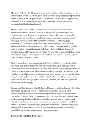 Missouri- St. Louis. Hasil kajiannya menunjukkan, bahwa ada peningkatan motivasi
untuk meraih prestasi akademik pada sekolah-sekolah yang menerapkan pendidikan
karakter. Kelas-kelas yang menerapkan pendidikan karakter secara komprehensif
menunjukan adanya penurunan secara drastis perilaku negatif yang dapat
menghambat keberhasilan akademik.
Melalui pendidikan karakter, seorang anak akan menjadi cerdas emosinya.
Kecerdasan emosi ini merupakan bekal penting dalam mempersiapkan anak
menyongsong masa depannya. Dengan emosi yang cerdas, seseorang memiliki
peluang besar berhasil dalam menghadapi segala macam tantangan, termasuk
tantangan secara akademis. Hasil kompilasi penelitian Zins (2001) juga
menunjukkan, bahwa ada pengaruh positif kecerdasan emosi anak terhadap
keberhasilan di sekolah. Dari sederetan faktor-faktor resikopenyebab kegagalan
anak di sekolah, ternyata kegagalan itu bukan terletak pada kecerdasan otak,
melainkan pada faktor karakter, sepertirasa percaya diri, kemampuan bekerja sama,
kemampuan bergaul, kemampuan berkonsentrasi, rasa empati, dan kemampuan
berkomunikasi yang bermasalah.
Hasil tersebut juga sejalan pendapat telaah Goleman, bahwa keberhasilan hidup
seseorang 80 persen dipengaruhi oleh kecerdasan emosi, dan hanya 20 persen
ditentukan oleh kecerdasan otak (IQ). Anak-anak/remaja yang mempunyai masalah
dalam kecerdasan emosinya, akan mengalami kesulitan belajar, bergaul dan tidak
dapat mengontrol emosinya. Sebaliknya, anak-anak/remaja yang berkarakter atau
mempunyai kecerdasan emosi baik akan terhindar dari masalah-masalah umum
yang dihadapi oleh remaja, sepertikenakalan, tawuran, narkoba, miras, perilaku
seks bebas, dan sebagainya.
Dasar pendidikan karakter adalah keluarga. Namun, pendidikan karakter disekolah
juga sangat diperlukan. Sebab, secara faktual kebanyakan orang tua lebih
mengutamakan kecerdasan otak ketimbang pendidikan karakter. Sebagaimana
dinyatakan Goleman, bahwa banyak orang tua yang gagal dalam mendidik karakter
anak-anaknya entah karena kesibukan atau karena lebih mementingkan aspek
kognitif anak. Namun, ini semua dapat dikoreksi dengan memberikan pendidikan
karakter disekolah. Permasalahnya, kebijakan pendidikan di Indonesia juga lebih
mementingkan aspek kecerdasan otak, dan hanya baru-baru ini saja pentingnya
pendidikan karakter menjadi masalah yang mengemuka.
Pendidikan Karakter di Sekolah
 