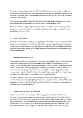 Menurutkamus besarbahasaIndonesia,Televisi adalahsystempenyiarangambaryangdisertai
denganbunyi melaluikabel ataumelalui angkasadenganmenggunakanaltyangmengubahcahaya
dan bunyi menajdi listrikdanmengubahnyakembalimenjadi berkascahayayangdapatdilihatdan
bunyi dandapat didengar
Televisi merupakansebuahmdiatelekominikasi terkenal yangberfungsi sebagai penerimasuara
gambar bergerakbesertasuarabaikituyang monokrommaupunyangberwarna.
Televisi memiliki duapengiriman,penyiarangambardansuara yaitupenyiaranlangsungkejadian
atau peristiwayangkitasaksikansementaraiaterjadi danpenyiaranprogramyangtelahdirekam
diataspitafilmatau pitavideo.
B. PengertianPendidikan
Menurutkamus besarbahasaIndonesia,pengertianpendidikanadalahsuatuprosespelatihandan
pengajaran,terutamaanak – anak. Remaja,di Sekolah,perguruantinggi dllyangdirancanguntuk
memberikanpengetahuandanmengembangkan ketrampilan.Pengertianpendidikanadalahbidang
studi yangberhubungandengancaramengajar.Kalimatdiatassudahcukupmenerangantentang
pengertianpendidikan.
C. PengertianPrestasi BelajarSiswa
Prestasi padaanak tidakdatingsecaratiba – tiba, namun prestasi padaanakterusdicari dandilatih.
Prestasi belajarmerupakanhasildari apayang kitacoba, apa yangkita lihatdanapa yang kita
pelajari.Apabilaprestasi belajarkitasudahbagusmakakitasudahmenguasai materi yangtelahkita
pelajari.Tetapi apabilaprestasi yangkitadapattidakmemuaskanberarti kitabelummenguasai
materi secara penuh.Dengankatalainkitaharusmencobadan berlatihlagi agarkitamampu
menguasai apayang kitapelajari dankitadapatmemperbaii presatasiyanglebihbaiklagi.Dengan
seringberlatihdankitadapatmemperbaikiprestasi yanglebihbaiklagi.
Denganseringberlatihdanmencobamakaintelegensi dankemampuanpadaseseorangatau
individumakasecaratidaklangsungdayaprestasi siswa.Sedangkanmenurut KBBIadalahmencoba
atau berlatihsesuatuyangbelumkitabiasadalahpengertianataupenguasaansiswaataupelajar
terhadapmateri yangsudahdipelajari.
D. PengaruhTayanganTelevisiTerhadapanak
Manusiamemanfaatkantelevisisebagai alatbantuyang palingefisiendanefektif.Dimana
kesemuanyaini dapatdipertanggungjawabkansecaramoral danmaterial.Kebanyakankegiatan
menontontelevisi cenderungterencanadanbersifattaksadar,tiapkali banyakorang mempunyai
waktuluang,merekatiba-tibasajadudukdihadapantelevisinyatanpadiundangbanyakniatdan
rencanayang tiba-tibasajadibatalkan,lantarantergodauntukmenikmatiacaratertentuyang
disiarkanolehTelevisi.Televisidenganmudahbiasmelahapsebagianbesarwaktuanakyang
 