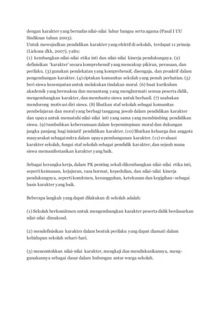 dengan karakter yang bernafas nilai-nilai luhur bangsa serta agama (Pasal I UU
Sisdiknas tahun 2003).
Untuk mewujudkan pendidikan karakter yang efektif di sekolah, terdapat 11 prinsip
(Lickona dkk, 2007), yaitu:
(1) kembangkan nilai-nilai etika inti dan nilai-nilai kinerja pendukungnya. (2)
definisikan ‘karakter’secara komprehensif yang mencakup pikiran, perasaan, dan
perilaku. (3) gunakan pendekatan yang komprehensif, disengaja, dan proaktif dalam
pengembangan karakter. (4) ciptakan komunitas sekolah yang penuh perhatian. (5)
beri siswa kesempatan untuk melakukan tindakan moral. (6) buat kurikulum
akademik yang bermakna dan menantang yang menghormati semua peserta didik,
mengembangkan karakter, dan membantu siswa untuk berhasil. (7) usahakan
mendorong motivasi diri siswa. (8) libatkan staf sekolah sebagai komunitas
pembelajaran dan moral yang berbagi tanggung jawab dalam pendidikan karakter
dan upaya untuk mematuhi nilai-nilai inti yang sama yang membimbing pendidikan
siswa. (9) tumbuhkan kebersamaan dalam kepemimpinan moral dan dukungan
jangka panjang bagi inisiatif pendidikan karakter. (10) libatkan keluarga dan anggota
masyarakat sebagaimitra dalam upaya pembangunan karakter. (11) evaluasi
karakter sekolah, fungsi staf sekolah sebagai pendidik karakter, dan sejauh mana
siswa memanifestasikan karakter yang baik.
Sebagai kerangka kerja, dalam PK penting sekali dikembangkan nilai-nilai etika inti,
sepertikeimanan, kejujuran, rasa hormat, kepedulian, dan nilai-nilai kinerja
pendukungnya, sepertikomitmen, kesungguhan, ketekunan dan kegigihan–sebagai
basis karakter yang baik.
Beberapa langkah yang dapat dilakukan di sekolah adalah:
(1) Sekolah berkomitmen untuk mengembangkan karakter peserta didik berdasarkan
nilai-nilai dimaksud.
(2) mendefinisikan karakter dalam bentuk perilaku yang dapat diamati dalam
kehidupan sekolah sehari-hari.
(3) mencontohkan nilai-nilai karakter, mengkaji dan mendiskusikannya, meng-
gunakannya sebagai dasar dalam hubungan antar warga sekolah.
 