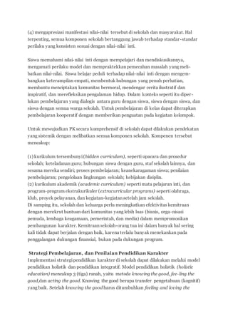 (4) mengapresiasi manifestasi nilai-nilai tersebut di sekolah dan masyarakat. Hal
terpenting, semua komponen sekolah bertanggung jawab terhadap standar-standar
perilaku yang konsisten sesuai dengan nilai-nilai inti.
Siswa memahami nilai-nilai inti dengan mempelajari dan mendiskusikannya,
mengamati perilaku model dan mempraktekkan pemecahan masalah yang meli-
batkan nilai-nilai. Siswa belajar peduli terhadap nilai-nilai inti dengan mengem-
bangkan keterampilan empati, membentuk hubungan yang penuh perhatian,
membantu menciptakan komunitas bermoral, mendengar cerita ilustratif dan
inspiratif, dan merefleksikan pengalaman hidup. Dalam konteks sepertiitu diper-
lukan pembelajaran yang dialogis antara guru dengan siswa, siswa dengan siswa, dan
siswa dengan semua warga sekolah. Untuk pembelajaran di kelas dapat diterapkan
pembelajaran kooperatif dengan memberikan penguatan pada kegiatan kelompok.
Untuk mewujudkan PK secara komprehensif di sekolah dapat dilakukan pendekatan
yang sistemik dengan melibatkan semua komponen sekolah. Kompenen tersebut
mencakup:
(1) kurikulum tersembunyi(hidden curriculum), seperti upacara dan prosedur
sekolah; keteladanan guru; hubungan siswa dengan guru, staf sekolah lainnya, dan
sesama mereka sendiri; proses pembelajaran; keanekaragaman siswa; penilaian
pembelajaran; pengelolaan lingkungan sekolah; kebijakan disiplin.
(2) kurikulum akademik (academic curriculum) seperti mata pelajaran inti, dan
program-program ekstrakurikuler (extracurricular programs) seperti olahraga,
klub, proyek pelayanan, dan kegiatan-kegiatan setelah jam sekolah.
Di samping itu, sekolah dan keluarga perlu meningkatkan efektivitas kemitraan
dengan merekrut bantuan dari komunitas yang lebih luas (bisnis, orga-nisasi
pemuda, lembaga keagamaan, pemerintah, dan media) dalam mempromosikan
pembangunan karakter. Kemitraan sekolah-orang tua ini dalam banyak hal sering
kali tidak dapat berjalan dengan baik, karena terlalu banyak menekankan pada
penggalangan dukungan finansial, bukan pada dukungan program.
Strategi Pembelajaran, dan Penilaian Pendidikan Karakter
Implementasi strategipendidikan karakter di sekolah dapat dilakukan melalui model
pendidikan holistik dan pendidikan integratif. Model pendidikan holistik (holistic
education) mencakup 3 (tiga) ranah, yaitu metode knowing the good, fee-ling the
good,dan acting the good. Knowing the good berupa transfer pengetahuan (kognitif)
yang baik. Setelah knowing the good harus ditumbuhkan feeling and loving the
 