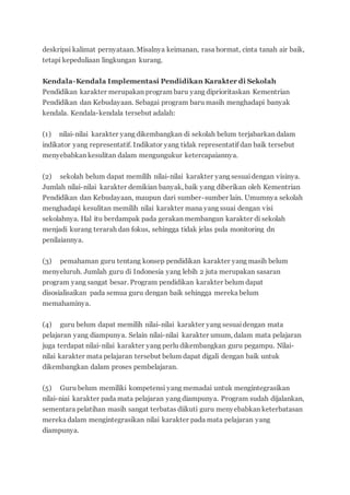 deskripsi kalimat pernyataan. Misalnya keimanan, rasa hormat, cinta tanah air baik,
tetapi kepeduliaan lingkungan kurang.
Kendala-Kendala Implementasi Pendidikan Karakter di Sekolah
Pendidikan karakter merupakan program baru yang diprioritaskan Kementrian
Pendidikan dan Kebudayaan. Sebagai program baru masih menghadapi banyak
kendala. Kendala-kendala tersebut adalah:
(1) nilai-nilai karakter yang dikembangkan di sekolah belum terjabarkan dalam
indikator yang representatif. Indikator yang tidak representatif dan baik tersebut
menyebabkan kesulitan dalam mengungukur ketercapaiannya.
(2) sekolah belum dapat memilih nilai-nilai karakter yang sesuaidengan visinya.
Jumlah nilai-nilai karakter demikian banyak, baik yang diberikan oleh Kementrian
Pendidikan dan Kebudayaan, maupun dari sumber-sumber lain. Umumnya sekolah
menghadapi kesulitan memilih nilai karakter mana yang ssuai dengan visi
sekolahnya. Hal itu berdampak pada gerakan membangun karakter di sekolah
menjadi kurang terarah dan fokus, sehingga tidak jelas pula monitoring dn
penilaiannya.
(3) pemahaman guru tentang konsep pendidikan karakter yang masih belum
menyeluruh. Jumlah guru di Indonesia yang lebih 2 juta merupakan sasaran
program yang sangat besar. Program pendidikan karakter belum dapat
disosialisaikan pada semua guru dengan baik sehingga mereka belum
memahaminya.
(4) guru belum dapat memilih nilai-nilai karakter yang sesuaidengan mata
pelajaran yang diampunya. Selain nilai-nilai karakter umum, dalam mata pelajaran
juga terdapat nilai-nilai karakter yang perlu dikembangkan guru pegampu. Nilai-
nilai karakter mata pelajaran tersebut belum dapat digali dengan baik untuk
dikembangkan dalam proses pembelajaran.
(5) Guru belum memiliki kompetensi yang memadai untuk mengintegrasikan
nilai-niai karakter pada mata pelajaran yang diampunya. Program sudah dijalankan,
sementara pelatihan masih sangat terbatas diikuti guru menyebabkan keterbatasan
mereka dalam mengintegrasikan nilai karakter pada mata pelajaran yang
diampunya.
 