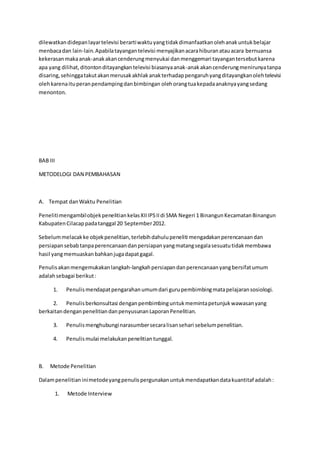 dilewatkandidepanlayartelevisi berartiwaktuyangtidakdimanfaatkanolehanakuntukbelajar
menbacadan lain-lain.Apabilatayangantelevisi menyajikanacarahiburanatauacara bernuansa
kekerasanmakaanak-anakakancenderungmenyukai danmenggemari tayangantersebutkarena
apa yang dilihat,ditontonditayangkantelevisi biasanyaanak-anakakancenderungmenirunyatanpa
disaring,sehinggatakutakanmerusakakhlakanakterhadappengaruhyangditayangkanolehtelevisi
olehkarenaituperanpendampingdanbimbingan olehorangtuakepadaanaknyayangsedang
menonton.
BAB III
METODELOGI DAN PEMBAHASAN
A. Tempat danWaktu Penelitian
PenelitimengambilobjekpenelitiankelasXIIIPSIIdi SMA Negeri 1 BinangunKecamatanBinangun
KabupatenCilacappadatanggal 20 September2012.
Sebelummelacakke objekpenelitian,terlebihdahulupeneliti mengadakanperencanaandan
persiapansebabtanpaperencanaandanpersiapanyangmatangsegalasesuatutidakmembawa
hasil yangmemuaskanbahkanjugadapatgagal.
Penulisakanmengemukakanlangkah-langkahpersiapandanperencanaanyangbersifatumum
adalahsebagai berikut:
1. Penulismendapatpengarahanumumdari gurupembimbingmatapelajaransosiologi.
2. Penulisberkonsultasi denganpembimbinguntukmemintapetunjukwawasanyang
berkaitandenganpenelitiandanpenyusunanLaporanPenelitian.
3. Penulismenghubunginarasumbersecaralisansehari sebelumpenelitian.
4. Penulismulai melakukanpenelitiantunggal.
B. Metode Penelitian
Dalampenelitianinimetodeyangpenulispergunakanuntukmendapatkandatakuantitaf adalah:
1. Metode Interview
 
