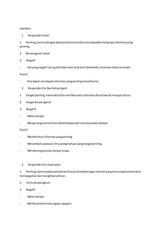 Jawaban:
1. RespondenIntan
1. Penting,karenadenganadanyatelevisi kitabiasmendapatkanbeberapainformasiyang
penting.
2. Berpengaruhsekali.
3. Negatif
- Hal yangnegatif seringdititukanolehanakkecil (berkelahi,tontonantidaksenonoh)
Positif
- Kitadapat mendapatinformasi yangpentingmissalberita.
2. RespondenEvi Dwi Setianingsih
1. Sangat penting,karenakitabiasmelihatsuatuinformasi diluardaerahmaupundunia.
2. Sangat berpengaruh
3. Negatiif
- Malas belajar.
- Mengurangi konsentrasi dalambelajardanmenyitawaktubelajar.
Positif
- Memberikaninformasi yangpenting.
- Menambahwawasanilmupengetahuanyangsangatpenting.
- Mendorongprestasi belajarsiswa.
3. RespondenArisSupriyono
1. Penting,karenapadasaat pikirankitajenuhakibattugassekolahyangmenumpuktelevisibias
menyegarkandanmenghiburpikiran.
2. Tentuberpengaruh.
3. Negatif
- Malas belajar
- Membuatkitamalasngapa-ngapain
 
