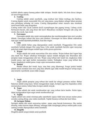 terlebih dahulu supaya benang pakan tidak terlepas. Setelah dipilit, lalu kain dicuci dengan
air tawar hingga bersih.
2. Canting
Canting adalah untuk membatik, yang terabuat dari bahan tembaga dan bamboo.
Canting dipakai untuk menyendok lilin cair yang panas, yang dipakai sebagai bahan penutup
atau pelindung terhadap zat warna. Canting dipergunakan untuk menulis atau membuat
motif-motif batik yang diinginkan.
Canting terdiri dari cucuk (saluran kecil) nyamplungan dan gagang terong. Lubang cucuk
bermacam-macam, ada yang besar dan kecil. Banyaknya cucukpun beragam ada yang satu
cucuk, dua cucuk, tiga cucuk.
3. Gawangan
Gawangan adalah alay untuk menyangkutkan dan membentangkan kain mori sewaktu
dibatik. Gawangan terbuat dari kayu atau bamboo. Gawangan ini harus dibuat sedemikian
rupa agar mudah dipindah-pindahkan, kuat dan ringan.
4. Lilin
Lilin adalah bahan yang dipergunakan untuk membatik. Penggunakan lilin untuk
membatik berbeda dengan lilin yang biasa. Lilin untuk membatik bersifat cepat menyerap
pada kain tetapi dapat dengan mudah lepas ketika proses pelorotan.
5. Wajan
Wajan adalah alat untuk mencairkan lilin atau malam. Wajan terbuat dari logam baja
atau tanah liat. Wajan sebaiknya bertangkai supaya mudah diangkat dan diturunkan dari
perapian tanpa menggunakan alat lain. Wajan yang terbuat dari tanah liat, tangkainya tidak
mudah panas, tapi agak lambat memanaskan malam. Sedangkan wajan yang terbuat dari
logam, tangkainya mudah panas, tetapi cepat memanaskan malam.
6. Bandul
Bandul dibuat dari timah, kayu, atau batu yang dikantongi. Fungsi pokok bandul
adalah untuk menahan kain mori yang baru dibattik agar tidak mudah bergeser tertiup angin,
atau ketarik si pembatik secara tidak sengaja
7. Anglo
Anglo adalah perapian yang terbuat dari tanah liat sebagai pemanas malam. Bahan
bakarnya adalah arang kayu. Selain menggunakan anglo, kompor juga bias digunakan untuk
memanaskan malam, bahan bakar kompor adalah minyak.
8. Tepas
Tepas adalah alat untuk membesarkan api, yang terbuat darin bambu. Selain tepas,
dapat menggunakan kipas angin untuk membesarkan api
9. Taplak
Taplak adalah kain untuk menutup paha sipembatik supaya tidak kena tetesan malam panas
sewaktu canting ditiup, atau waktu membatik. Taplak biasanya terbuat dari kain bekas.
10. Saringan Malam
Saringan adalah alat untuk menyaring malam panas yang banyak kotorannya. Jika malam
disaring, maka kotoran dapat dibuang, sehingga tidak menganggu jalnnya malam pada cucuk
canting sewaktu dipergunakan untuk membatik.
11. Dingklik
Dingklik adalah tempat duduk untuk pembatik
 