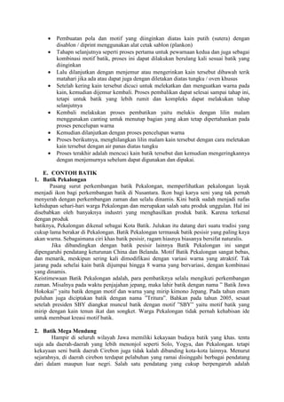  Pembuatan pola dan motif yang diinginkan diatas kain putih (sutera) dengan
disablon / diprint menggunakan alat cetak sablon (plankon)
 Tahapn selanjutnya seperti proses pertama untuk pewarnaan kedua dan juga sebagai
kombinasi motif batik, proses ini dapat dilakukan berulang kali sesuai batik yang
diinginkan
 Lalu dilanjutkan dengan menjemur atau mengerinkan kain tersebut dibawah terik
matahari jika ada atau dapat juga dengan diletakan diatas tungku / oven khusus
 Setelah kering kain tersebut dicuci untuk melekatkan dan menguatkan warna pada
kain, kemudian dijemur kembali. Proses pembalikan dapat selesai sampai tahap ini,
tetapi untuk batik yang lebih rumit dan kompleks dapat melakukan tahap
selanjutnya
 Kembali melakukan proses pembatikan yaitu melukis dengan lilin malam
menggunakan canting untuk menutup bagian yang akan tetap dipertahankan pada
proses pencelupan warna
 Kemudian dilanjutkan dengan proses pencelupan warna
 Proses berikutnya, menghilangkan lilin malam kain tersebut dengan cara meletakan
kain tersebut dengan air panas diatas tungku
 Proses terakhir adalah mencuci kain batik tersebut dan kemudian mengeringkannya
dengan menjemurnya sebelum dapat digunakan dan dipakai.
E. CONTOH BATIK
1. Batik Pekalongan
Pasang surut perkembangan batik Pekalongan, memperlihatkan pekalongan layak
menjadi ikon bagi perkembangan batik di Nusantara. Ikon bagi karya seni yang tak pernah
menyerah dengan perkembangan zaman dan selalu dinamis. Kini batik sudah menjadi nafas
kehidupan sehari-hari warga Pekalongan dan merupakan salah satu produk unggulan. Hal ini
disebabkan oleh banyaknya industri yang menghasilkan produk batik. Karena terkenal
dengan produk
batiknya, Pekalongan dikenal sebagai Kota Batik. Julukan itu datang dari suatu tradisi yang
cukup lama berakar di Pekalongan. Batik Pekalongan termasuk batik pesisir yang paling kaya
akan warna. Sebagaimana ciri khas batik pesisir, ragam hiasnya biasanya bersifat naturalis.
Jika dibandingkan dengan batik pesisir lainnya Batik Pekalongan ini sangat
dipengaruhi pendatang keturunan China dan Belanda. Motif Batik Pekalongan sangat bebas,
dan menarik, meskipun sering kali dimodifikasi dengan variasi warna yang atraktif. Tak
jarang pada sehelai kain batik dijumpai hingga 8 warna yang bervariasi, dengan kombinasi
yang dinamis.
Keistimewaan Batik Pekalongan adalah, para pembatiknya selalu mengikuti perkembangan
zaman. Misalnya pada waktu penjajahan jepang, maka lahir batik dengan nama ” Batik Jawa
Hokokai” yaitu batik dengan motif dan warna yang mirip kimono Jepang. Pada tahun enam
puluhan juga diciptakan batik dengan nama ”Tritura”. Bahkan pada tahun 2005, sesaat
setelah presiden SBY diangkat muncul batik dengan motif ”SBY” yaitu motif batik yang
mirip dengan kain tenun ikat dan songket. Warga Pekalongan tidak pernah kehabisan ide
untuk membuat kreasi motif batik.
2. Batik Mega Mendung
Hampir di seluruh wilayah Jawa memiliki kekayaan budaya batik yang khas. tentu
saja ada daerah-daerah yang lebih menonjol seperti Solo, Yogya, dan Pekalongan. tetapi
kekayaan seni batik daerah Cirebon juga tidak kalah dibanding kota-kota lainnya. Menurut
sejarahnya, di daerah cirebon terdapat pelabuhan yang ramai disinggahi berbagai pendatang
dari dalam maupun luar negri. Salah satu pendatang yang cukup berpengaruh adalah
 