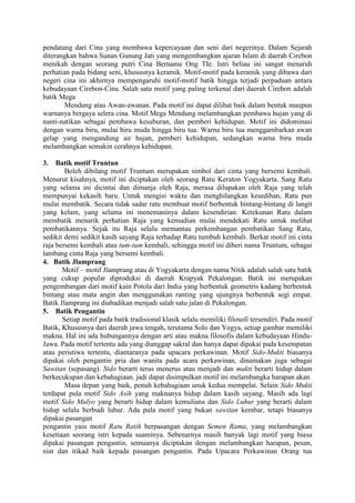 pendatang dari Cina yang membawa kepercayaan dan seni dari negerinya. Dalam Sejarah
diterangkan bahwa Sunan Gunung Jati yang mengembangkan ajaran Islam di daerah Cirebon
menikah dengan seorang putri Cina Bernama Ong TIe. Istri beliau ini sangat menaruh
perhatian pada bidang seni, khususnya keramik. Motif-motif pada keramik yang dibawa dari
negeri cina ini akhirnya mempengaruhi motif-motif batik hingga terjadi perpaduan antara
kebudayaan Cirebon-Cina. Salah satu motif yang paling terkenal dari daerah Cirebon adalah
batik Mega
Mendung atau Awan-awanan. Pada motif ini dapat dilihat baik dalam bentuk maupun
warnanya bergaya selera cina. Motif Mega Mendung melambangkan pembawa hujan yang di
nanti-natikan sebagai pembawa kesuburan, dan pemberi kehidupan. Motif ini didominasi
dengan warna biru, mulai biru muda hingga biru tua. Warna biru tua menggambarkan awan
gelap yang mengandung air hujan, pemberi kehidupan, sedangkan warna biru muda
melambangkan semakin cerahnya kehidupan.
3. Batik motif Truntun
Boleh dibilang motif Truntum merupakan simbol dari cinta yang bersemi kembali.
Menurut kisahnya, motif ini diciptakan oleh seorang Ratu Keraton Yogyakarta. Sang Ratu
yang selama ini dicintai dan dimanja oleh Raja, merasa dilupakan oleh Raja yang telah
mempunyai kekasih baru. Untuk mengisi waktu dan menghilangkan kesedihan, Ratu pun
mulai membatik. Secara tidak sadar ratu membuat motif berbentuk bintang-bintang di langit
yang kelam, yang selama ini menemaninya dalam kesendirian. Ketekunan Ratu dalam
membatik menarik perhatian Raja yang kemudian mulai mendekati Ratu untuk melihat
pembatikannya. Sejak itu Raja selalu memantau perkembangan pembatikan Sang Ratu,
sedikit demi sedikit kasih sayang Raja terhadap Ratu tumbuh kembali. Berkat motif ini cinta
raja bersemi kembali atau tum-tum kembali, sehingga motif ini diberi nama Truntum, sebagai
lambang cinta Raja yang bersemi kembali.
4. Batik Jlamprang
Motif – motif Jlamprang atau di Yogyakarta dengan nama Nitik adalah salah satu batik
yang cukup popular diproduksi di daerah Krapyak Pekalongan. Batik ini merupakan
pengembangan dari motif kain Potola dari India yang berbentuk geometris kadang berbentuk
bintang atau mata angin dan menggunakan ranting yang ujungnya berbentuk segi empat.
Batik Jlamprang ini diabadikan menjadi salah satu jalan di Pekalongan.
5. Batik Pengantin
Setiap motif pada batik tradisional klasik selalu memiliki filosofi tersendiri. Pada motif
Batik, Khususnya dari daerah jawa tengah, terutama Solo dan Yogya, setiap gambar memiliki
makna. Hal ini ada hubungannya dengan arti atau makna filosofis dalam kebudayaan Hindu-
Jawa. Pada motif tertentu ada yang dianggap sakral dan hanya dapat dipakai pada kesempatan
atau peristiwa tertentu, diantaranya pada upacara perkawinan. Motif Sido-Mukti biasanya
dipakai oleh pengantin pria dan wanita pada acara perkawinan, dinamakan juga sebagai
Sawitan (sepasang). Sido berarti terus menerus atau menjadi dan mukti berarti hidup dalam
berkecukupan dan kebahagiaan. jadi dapat disimpulkan motif ini melambangka harapan akan
Masa depan yang baik, penuh kebahagiaan unuk kedua mempelai. Selain Sido Mukti
terdapat pula motif Sido Asih yang maknanya hidup dalam kasih sayang. Masih ada lagi
motif Sido Mulyo yang berarti hidup dalam kemuliana dan Sido Luhur yang berarti dalam
hidup selalu berbudi luhur. Ada pula motif yang bukan sawitan kembar, tetapi biasanya
dipakai pasangan
pengantin yaiu motif Ratu Ratih berpasangan dengan Semen Rama, yang melambangkan
kesetiaan seorang istri kepada suaminya. Sebenarnya masih banyak lagi motif yang biasa
dipakai pasangan pengantin, semuanya diciptakan dengan melambangkan harapan, pesan,
niat dan itikad baik kepada pasangan pengantin. Pada Upacara Perkawinan Orang tua
 