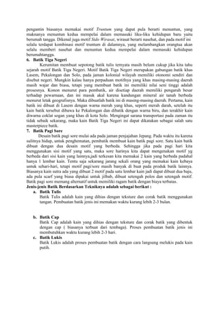 pengantin biasanya memakai motif Truntum yang dapat pula berarti menuntun, yang
maknanya menuntun kedua mempelai dalam memasuki liku-liku kehidupan baru yaitu
berumah tangga. Dikenal juga motif Sido Wirasat, wirasat berarti nasehat, dan pada motif ini
selalu terdapat kombinasi motif truntum di dalamnya, yang melambangkan orangtua akan
selalu memberi nasehat dan menuntun kedua mempelai dalam memasuki kehidupan
berumahtangga.
6. Batik Tiga Negeri
Kerumitan membuat sepotong batik tulis ternyata masih belum cukup jika kita tahu
sejarah motif Batik Tiga Negeri. Motif Batik Tiga Negeri merupakan gabungan batik khas
Lasem, Pekalongan dan Solo, pada jaman kolonial wilayah memiliki otonomi sendiri dan
disebut negeri. Mungkin kalau hanya perpaduan motifnya yang khas masing-masing daerah
masih wajar dan biasa, tetapi yang membuat batik ini memiliki nilai seni tinggi adalah
prosesnya. Konon menurut para pembatik, air disetiap daerah memiliki pengaruh besar
terhadap pewarnaan, dan ini masuk akal karena kandungan mineral air tanah berbeda
menurut letak geografisnya. Maka dibuatlah batik ini di masing-masing daerah. Pertama, kain
batik ini dibuat di Lasem dengan warna merah yang khas, seperti merah darah, setelah itu
kain batik tersebut dibawa ke Pekalongan dan dibatik dengan warna biru, dan terakhir kain
diwarna coklat sogan yang khas di kota Solo. Mengingat sarana transportasi pada zaman itu
tidak sebaik sekarang, maka kain Batik Tiga Negeri ini dapat dikatakan sebagai salah satu
masterpiece batik.
7. Batik Pagi Sore
Desain batik pagi sore mulai ada pada jaman penjajahan Jepang. Pada waktu itu karena
sulitnya hidup, untuk penghematan, pembatik membuat kain batik pagi sore. Satu kain batik
dibuat dengan dua desain motif yang berbeda. Sehingga jika pada pagi hari kita
menggunakan sisi motif yang satu, maka sore harinya kita dapat mengenakan motif yg
berbeda dari sisi kain yang lainnya,jadi terkesan kita memakai 2 kain yang berbeda padahal
hanya 1 lembar kain. Tentu saja sekarang jarang sekali orang yang memakai kain kebaya
untuk sehari-hari, tetapi motif pagi/sore masih banyak di buat pada produk batik lainnya.
Biasanya kain sutra ada yang dibuat 2 motif pada satu lembar kain jadi dapat dibuat dua baju,
ada pula scarf yang biasa dipakai untuk jilbab, dibuat setengah polos dan setengah motif.
Batik pagi sore memang alternatif untuk memiliki ragam batik dengan biaya terbatas.
Jenis-jenis Batik Berdasarkan Tekniknya adalah sebagai berikut :
a. Batik Tulis
Batik Tulis adalah kain yang dihias dengan teksture dan corak batik menggunakan
tangan. Pembuatan batik jenis ini memakan waktu kurang lebih 2-3 bulan.
b. Batik Cap
Batik Cap adalah kain yang dihias dengan teksture dan corak batik yang dibentuk
dengan cap ( biasanya terbuat dari tembaga). Proses pembuatan batik jenis ini
membutuhkan waktu kurang lebih 2-3 hari.
c. Batik Lukis
Batik Lukis adalah proses pembuatan batik dengan cara langsung melukis pada kain
putih.
 