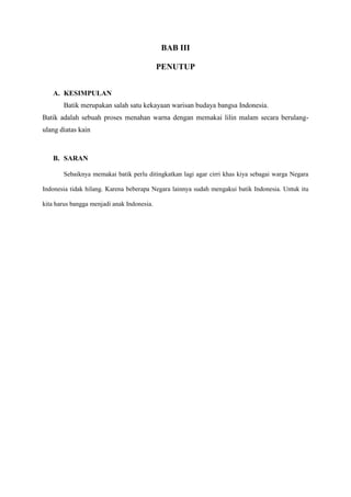BAB III
PENUTUP
A. KESIMPULAN
Batik merupakan salah satu kekayaan warisan budaya bangsa Indonesia.
Batik adalah sebuah proses menahan warna dengan memakai lilin malam secara berulang-
ulang diatas kain
B. SARAN
Sebaiknya memakai batik perlu ditingkatkan lagi agar cirri khas kiya sebagai warga Negara
Indonesia tidak hilang. Karena beberapa Negara lainnya sudah mengakui batik Indonesia. Untuk itu
kita harus bangga menjadi anak Indonesia.
 