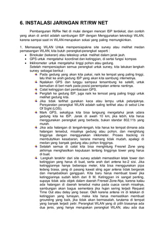 6. INSTALASI JARINGAN RT/RW NET
Pembangunan Rt/Rw Net di mulai dengan mencari ISP terdekat, dan contoh
yang akan di ambil adalah sambungan ISP dengan Menggunakan teknologi WLAN,
karena sampai saat ini WLAN merupakan solusi yang paling memungkinkan.
1. Memasang WLAN Untuk mempersiapakna site survey atau melihat medan
pemasangan WLAN, kita butuh perangkat-perangkat seperti :
 Binokular (kekeran) atau teleskop untuk melihat dalam jarak jauh.
 GPS untuk mengetahui koordinat dan ketinggian, di sertai fungsi kompas
 Inklinometer untuk mengetahui tinggi pohon atau gedung.
Setelah mempersiapkan semua perangkat untuk survey, kita lakukan langkah
survey sebagai berikut :
Pada gedung yang akan kita pakai, naik ke tempat yang paling tinggi,
lalu lihat ke arah gedung ISP yang akan kita sambung internetnya.
Nyalakan GPS dan tunggu sampaui tersambung ke satelit, untuk
kemudian di beri mark pada posisi penempatan antena nantinya.
Catat ketinggian dari pembacaan GPS.
Pergilah ke gedung ISP, juga naik ke temoat yang paling tinggi untuk
melihat gedung kita.
Jika tidak terlihat gunakan kaca atau lampu untuk petunjuknya.
Persyaratan perangkat WLAN adalah saling terlihat atau di sebut Line
Of Sight (LOS).
Mark GPS, sekaligus kita bisa langsung mengetahui jarak udara
gedung kita ke ISP. Jarak di awah 10 km, jika lebih, kita harus
menggunakan perangkat yang berbeda, bukan standar 802.11b yang
murah.
Jika ada halangan di tengah-tengah, kita harus ke tempat dimana ada
halangan tersebut, misalnya gedung atau pohon, dan menghitung
tingginya dengan menggunakan inklometer. Proses tracking ini
membutuhkan kesabaran, kerana memang tidak mudah, apalagi di
medan yang banyak gedung atau pohon tingginya.
Setalah semua di catat kita bisa menghitung Fresnel Zone yang
akhirnya menghasilkan keputusan tentang tingginya tower yang harus
di buat.
Langkah terakhir dari site survey adalah memastikan letak tower dan
ketinggian yang harus di buat, serta arah dari antena ke-2 sisi. Jika
ketinggiannya hanya beberapa meter, kita bisa menggunakan pipa
ledeng biasa, yang di pasang kawat sling agar antena tidak bergerak
dan menyebabkan gangguan. Kita baru harus membuat tower jika
ketinggiannya sudah lebih dari 8 M. Ketinggian ini sangat penting,
supaya tidak ada objek dalam daerah Frensel Zone-Nya, karena kalau
ada halangan di daerah tersebut maka pada cuaca cerah misalnya,
sambungan akan bagus sementara jika hujan sering terjadi Request
Time Out atau delay yang besar. Oleh karena antena ini di letakan di
ketinggian yang lumayan, maka kita harus memastikan membuat
grounding yang baik, jika tidak akan bermasalah, turutama di tempat
yang banyak terjadi petir. Perangkat WLAN yang di pilih biasanya ada
dua jenis, yang hanya merupakan perangkat WLAN, atau ada dua
 