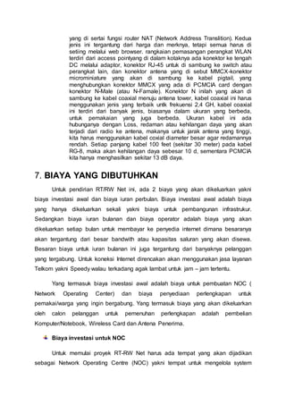 yang di sertai fungsi router NAT (Network Address Translition). Kedua
jenis ini tergantung dari harga dan merknya, tetapi semua harus di
setiing melalui web browser. rangkaian pemasangan perangkat WLAN
terdiri dari access pointyang di dalam kotaknya ada konektor ke tengah
DC melalui adaptor, konektor RJ-45 untuk di sambung ke switch atau
perangkat lain, dan konektor antena yang di sebut MMCX-konektor
microminiature yang akan di sambung ke kabel pigtail, yang
menghubungkan konektor MMCX yang ada di PCMCIA card dengan
konektor N-Male (atau N-Famale). Konektor N inilah yang akan di
sambung ke kabel coaxial menuju antena tower, kabel coaxial ini harus
menggunakan jenis yang terbaik untk frekuensi 2,4 GH, kabel coaxial
ini terdiri dari banyak jenis, biasanya dalam ukuran yang berbeda,
untuk pemakaian yang juga berbeda. Ukuran kabel ini ada
hubunganya dengan Loss, redaman atau kehilangan daya yang akan
terjadi dari radio ke antena, makanya untuk jarak antena yang tinggi,
kita harus menggunakan kabel coxial diameter besar agar redamannya
rendah. Setiap panjang kabel 100 feet (sekitar 30 meter) pada kabel
RG-8, maka akan kehilangan daya sebesar 10 d, sementara PCMCIA
kita hanya menghasilkan sekitar 13 dB daya.
7. BIAYA YANG DIBUTUHKAN
Untuk pendirian RT/RW Net ini, ada 2 biaya yang akan dikeluarkan yakni
biaya investasi awal dan biaya iuran perbulan. Biaya investasi awal adalah biaya
yang hanya dikeluarkan sekali yakni biaya untuk pembangunan infrastrukur.
Sedangkan biaya iuran bulanan dan biaya operator adalah biaya yang akan
dikeluarkan setiap bulan untuk membayar ke penyedia internet dimana besaranya
akan tergantung dari besar bandwith atau kapasitas saluran yang akan disewa.
Besaran biaya untuk iuran bulanan ini juga tergantung dari banyaknya pelanggan
yang tergabung. Untuk koneksi Internet direncakan akan menggunakan jasa layanan
Telkom yakni Speedy walau terkadang agak lambat untuk jam – jam tertentu.
Yang termasuk biaya investasi awal adalah biaya untuk pembuatan NOC (
Network Operating Center) dan biaya penyediaan perlengkapan untuk
pemakai/warga yang ingin bergabung. Yang termasuk biaya yang akan dikeluarkan
oleh calon pelanggan untuk pemenuhan perlengkapan adalah pembelian
Komputer/Notebook, Wireless Card dan Antena Penerima.
Biaya investasi untuk NOC
Untuk memulai proyek RT-RW Net harus ada tempat yang akan dijadikan
sebagai Network Operating Centre (NOC) yakni tempat untuk mengelola system
 