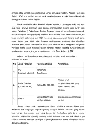 jaringan atau tempat akan diletakanya server perangkat modem, Access Point dan
Switch. NOC juga adalah tempat untuk mendistribusikan koneksi internet keseluruh
pelanggan /rumah setiap anggota.
Untuk mendistribusikan koneksi internet keseluruh pelanggan maka ada dua
cara yang umunya ditempuh yakni dengan menggunakan sistem kabel (UTP) dan
sistem Wireless ( Gelombang Radio). Dengan berbagai pertimbangan termasuk
letak rumah para pelanggan yang tersebar maka sistem kabel tidak akan efisien jika
harus menarik satu kabel dari NOC kesetiap pelanggan/rumah karena jarak serta
kontur tanah yang tidak rata. Dengan pertimbangan efesiensi dan efektifitas
termasuk kemudahan maintenance maka kami usulkan untuk menggunakan system
Wireless ketika akan mendistribusikan koneksi internet kesetiap rumah termasuk
pembentukan system jaringan komputer atau Local Area Network (LAN).
Adapun perkiraan harga atau biaya yang perlukan untuk penyediaan
hardware ini adalah :
No. Jenis Peralatan Perkiraan Harga Keterangan
1.
PC
Desktop/Notebook
Tergantung
Tipe/Spech
2.
Kartu Wireless
(USB/PCI Card)
Sekitar Rp. 300.000
Khusus untuk
komputer/Notebook yang
belum memilki kartu
jaringan.
3. Antena
Sekitar Rp.300.000
s/d Rp. 500.000
Bisa juga dengan membuat
sendiri
Semua biaya untuk perlengkapan diatas adalah komponen biaya yang
dibutukan oleh warga jika ingin bergabung dengan RT/RW. Jenis PC yang cocok
buat warga, tipe wirless card yang bagus dan berkualitas serta jenis antena
penerima yang akan dipasang disetiap rumah dan hal – hal lain yang warga ingin
ketahui sebelum membeli perangkat – perangkat tersebut maka nantinya akan kita
diskusikan bersama.
 