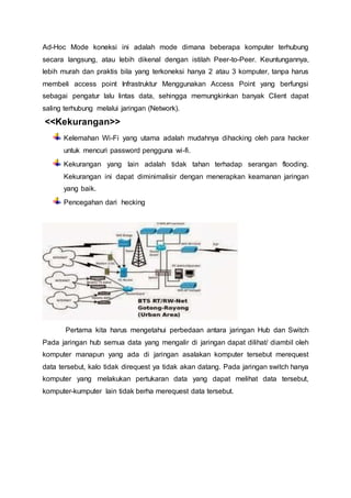 Ad-Hoc Mode koneksi ini adalah mode dimana beberapa komputer terhubung
secara langsung, atau lebih dikenal dengan istilah Peer-to-Peer. Keuntungannya,
lebih murah dan praktis bila yang terkoneksi hanya 2 atau 3 komputer, tanpa harus
membeli access point Infrastruktur Menggunakan Access Point yang berfungsi
sebagai pengatur lalu lintas data, sehingga memungkinkan banyak Client dapat
saling terhubung melalui jaringan (Network).
<<Kekurangan>>
Kelemahan Wi-Fi yang utama adalah mudahnya dihacking oleh para hacker
untuk mencuri password pengguna wi-fi.
Kekurangan yang lain adalah tidak tahan terhadap serangan flooding.
Kekurangan ini dapat diminimalisir dengan menerapkan keamanan jaringan
yang baik.
Pencegahan dari hecking
Pertama kita harus mengetahui perbedaan antara jaringan Hub dan Switch
Pada jaringan hub semua data yang mengalir di jaringan dapat dilihat/ diambil oleh
komputer manapun yang ada di jaringan asalakan komputer tersebut merequest
data tersebut, kalo tidak direquest ya tidak akan datang. Pada jaringan switch hanya
komputer yang melakukan pertukaran data yang dapat melihat data tersebut,
komputer-kumputer lain tidak berha merequest data tersebut.
 