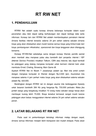 RT RW NET
1. PENDAHULUAN
RT/RW Net adalah suatu konsep dimana beberapa komputer dalam suaut
perumahan atau blok dapat saling berhubungan dan dapat berbagi data serta
informasi. Konsep lain dari RT/RW Net adalah memberdayakan pemakain internet
dimana fasilitas internet tersedia selama 24 jam sehari selama sebulan dimana
biaya yang akan dikeluarkan akan murah karena semua biaya yang timbul mulai dari
biaya pembangunan infrastruktur, operasional dan biaya langganan akan ditanggung
bersama.
Konsep RT-RW-Net sebetulnya sama dengan konsep Warnet, pemilik warnet
akan membeli atau menyewa pulsa atau bandwith dari penyedia internet / ISP
(Internet Service Provider) misalkan Telkom, CBN atau Indonet, lalu dijual kembali
ke pelanggan yang datang menyewa komputer untuk bermain internet baik untuk
membuka Email, Chating, Browsing, Main Game dll.
Apakah RT/RW Net ini Murah ? Jawabanya adalah iya. Mari kita ambil contoh
dengan menyewa komputer di Warnet dengan Rp.3.500 /jam. Asumsikan kita
menyewa selama 4 jam perhari maka biaya yang akan dikeluarkan selama sebulan
adalah Rp. 420.000.
Bandingkan dengan RT/RW net ini dengan asumsi kita berlangganan Speedy
untuk besaran bandwith 384 Kb yang harganya Rp. 750.000 perbulan. Maka jika
jumlah warga yang bergabung misalkan 10 orang maka sebulan warga hanya akan
membayar kurang lebih 75.000. Biaya tersebut termasuk sangat murah karena
pelanggan akan bebas menggunakan internet selama 24 jam sehari selama sebulan
penuh.
2. LATAR BELAKANG RT RW NET
Pada saat ini perkembangan teknologi informasi melaju dengan cepat,
dimana semua Informasi menjadi lebih transparan dan mudah didapat. Pada abad
 