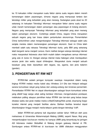 ke 19 kekuatan militer merupakan suatu faktor utama suatu negara dalam meraih
kemenangan dalam peperangan, dimana negara yang mempunyai tentara dan
teknologi militer yang terbaiklah yang akan menang. Sedangkan pada abad ke 20
sekarang ini kekuatan Teknologi Informasi merupakan faktor utama suatu negara
untuk meraih kemenangan dalam persaingan atau peperangan di bidang ekonomi.
Negara yang mempunyai Teknologi Informasi yang terbaiklah yang akan menang
dalam persaingan ekonomi. Contohnya adalah China, negara China merupakan
sebuah negara yang luar biasa dalam pertumbuhan ekonominya. Pemerintahan
China berkomitmen untuk mengembangkan Teknologi Informasi sebagai salah satu
senjata mereka dalam memenangkan persaingan ekonomi. Saat ini China telah
membeli salah satu raksasa Teknologi Informasi dunia, yaitu IBM yang sekarang
telah berganti nama menjadi Lenovo. Kami melihat dengan adanya teknologi internet
maka masyarakat Indonesia akan lebih mudah dalam mengakses semua informasi
yang ada di dunia ini. Dengan adanya internet maka halangan untuk mendapatkan
secara jarak dan waktu dapat dihilangkan. Masyarakat dunia menjadi sebuah
kesatuan yang tidak dipisahkan oleh negara, ras, agama, dan jenis kelamin
(gender).
3. PENGERTIAN RT RW NET
RT/RW-Net adalah jaringan komputer swadaya masyarakat dalam ruang
lingkup RT/RW melalui media kabel atau Wireless 2.4 Ghz dan Hotspot sebagai
sarana komunikasi rakyat yang bebas dari undang-undang dan birokrasi pemerintah.
Pemanfaatan RT/RW Net ini dapat dikembangkan sebagai forum komunikasi online
yang efektif bagi warga untuk saling bertukar informasi, mengemukakan pendapat,
melakukan polling ataupun pemilihan ketua RT/RW dan lain-lain yang bebas tanpa
dibatasi waktu dan jarak melalui media e-Mail/Chatting/Web portal, disamping fungsi
koneksi internet yang menjadi fasilitas utama. Bahkan fasilitas tersebut dapat
dikembangkan hingga menjadi media telepon gratis dengan teknologi VoIP.
Istilah RT/RW-net pertama kali digunakan sekitar tahun 1996-an oleh para
mahasiswa di Universitas Muhammadyah Malang (UMM), seperti Nasar, Muji yang
menyambungkan kos-kos-an mereka ke kampus UMM yang tersambung ke jaringan
AI3 Indonesia melalui GlobalNet di Malang dengan gateway Internet di ITB.
Sambungan antara RT/RW-net di kos-kosan ke UMM dilakukan menggunakan
 