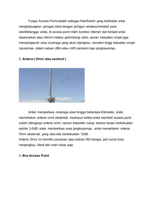 Fungsi Access Point adalah sebagai Hub/Switch yang bertindak untuk
menghubungkan jaringan lokal dengan jaringan wireless/nirkabel para
client/tetangga anda, di access point inilah koneksi internet dari tempat anda
dipancarkan atau dikirim melalui gelombang radio, ukuran kekuatan sinyal juga
mempengaruhi area coverage yang akan dijangkau, semakin tinggi kekuatan sinyal
(ukurannya dalam satuan dBm atau mW) semakin luas jangkauannya.
2. Antena ( Omni atau sectoral )
Untuk memperluas coverage area hingga beberapa Kilometer, anda
memerlukan antena omni eksternal, meskipun ketika anda membeli access point
sudah dilengkapi antena omni, namun belumlah cukup karena hanya berkekuatan
sekitar 3-5dB, untuk memperluas area jangkauannya, anda memerlukan antena
Omni eksternal, yang rata-rata berkekuatan 15dB.
Antena Omni ini memiliki pancaran atau radiasi 360 derajat, jadi cocok bisa
menjangkau client dari arah mana saja.
3. Box Access Point
 
