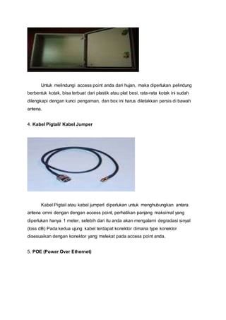 Untuk melindungi access point anda dari hujan, maka diperlukan pelindung
berbentuk kotak, bisa terbuat dari plastik atau plat besi, rata-rata kotak ini sudah
dilengkapi dengan kunci pengaman, dan box ini harus diletakkan persis di bawah
antena.
4. Kabel Pigtail/ Kabel Jumper
Kabel Pigtail atau kabel jumperl diperlukan untuk menghubungkan antara
antena omni dengan dengan access point, perhatikan panjang maksimal yang
diperlukan hanya 1 meter, selebih dari itu anda akan mengalami degradasi sinyal
(loss dB) Pada kedua ujung kabel terdapat konektor dimana type konektor
disesuaikan dengan konektor yang melekat pada access point anda.
5. POE (Power Over Ethernet)
 
