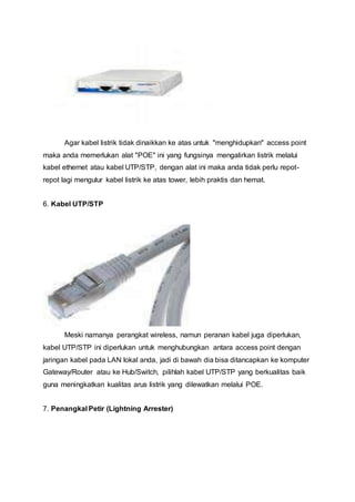Agar kabel listrik tidak dinaikkan ke atas untuk "menghidupkan" access point
maka anda memerlukan alat "POE" ini yang fungsinya mengalirkan listrik melalui
kabel ethernet atau kabel UTP/STP, dengan alat ini maka anda tidak perlu repot-
repot lagi mengulur kabel listrik ke atas tower, lebih praktis dan hemat.
6. Kabel UTP/STP
Meski namanya perangkat wireless, namun peranan kabel juga diperlukan,
kabel UTP/STP ini diperlukan untuk menghubungkan antara access point dengan
jaringan kabel pada LAN lokal anda, jadi di bawah dia bisa ditancapkan ke komputer
Gateway/Router atau ke Hub/Switch, pilihlah kabel UTP/STP yang berkualitas baik
guna meningkatkan kualitas arus listrik yang dilewatkan melalui POE.
7. Penangkal Petir (Lightning Arrester)
 