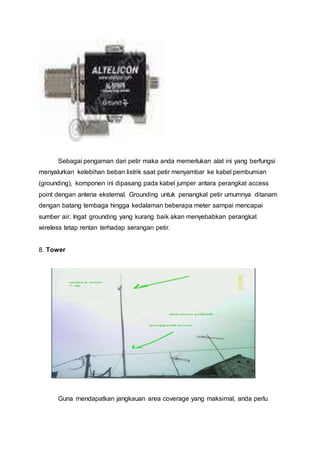 Sebagai pengaman dari petir maka anda memerlukan alat ini yang berfungsi
menyalurkan kelebihan beban listrik saat petir menyambar ke kabel pembumian
(grounding), komponen ini dipasang pada kabel jumper antara perangkat access
point dengan antena eksternal. Grounding untuk penangkal petir umumnya ditanam
dengan batang tembaga hingga kedalaman beberapa meter sampai mencapai
sumber air. Ingat grounding yang kurang baik akan menyebabkan perangkat
wireless tetap rentan terhadap serangan petir.
8. Tower
Guna mendapatkan jangkauan area coverage yang maksimal, anda perlu
 
