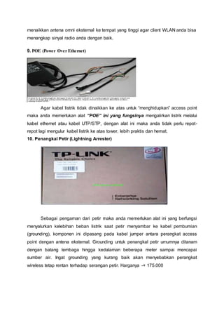 menaikkan antena omni eksternal ke tempat yang tinggi agar client WLAN anda bisa
menangkap sinyal radio anda dengan baik.
9. POE (Power Over Ethernet)
Agar kabel listrik tidak dinaikkan ke atas untuk “menghidupkan” access point
maka anda memerlukan alat “POE” ini yang fungsinya mengalirkan listrik melalui
kabel ethernet atau kabel UTP/STP, dengan alat ini maka anda tidak perlu repot-
repot lagi mengulur kabel listrik ke atas tower, lebih praktis dan hemat.
10. Penangkal Petir (Lightning Arrester)
Sebagai pengaman dari petir maka anda memerlukan alat ini yang berfungsi
menyalurkan kelebihan beban listrik saat petir menyambar ke kabel pembumian
(grounding), komponen ini dipasang pada kabel jumper antara perangkat access
point dengan antena eksternal. Grounding untuk penangkal petir umumnya ditanam
dengan batang tembaga hingga kedalaman beberapa meter sampai mencapai
sumber air. Ingat grounding yang kurang baik akan menyebabkan perangkat
wireless tetap rentan terhadap serangan petir. Harganya -+ 175.000
 