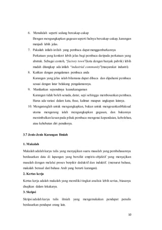 10
6. Menulislah seperti sedang bercakap-cakap
Dengan mengungkapkan gagasan seperti halnya bercakap-cakap, karangan
menjadi lebih jelas.
7. Pakailah istilah-istilah yang pembaca dapat menggambarkannya
Perkataan yang konkret lebih jelas bagi pembaca daripada perkataan yang
abstrak. Sebagai contoh, “factory town”(kota dengan banyak pabrik) lebih
mudah ditangkap ada istilah “industrial community”(masyarakat industri).
8. Kaitkan dengan pengalaman pembaca anda
Karangan yang jelas ialah bilamana dapat dibaca dan dipahami pembaca
sesuai dengan latar belakang pengalamannya.
9. Manfaatkan sepenuhnya keanekaragaman
Karangan tidak boleh senada, datar, sepi sehingga membosankan pembaca.
Harus ada variasi dalam kata, frase, kalimat maupun ungkapan lainnya.
10. Mengaranglah untuk mengungkapkan, bukan untuk mengesankanMaksud
utama mengarang ialah mengungkapkan gagasan, dan bukannya
menimbulkan kesan pada pihak pembaca mengenai kepandaian, kebolehan,
atau kehebatan diri penulisnya.
3.7 Jenis-Jenis Karangan Ilmiah
1. Makalah
Makalah adalah karya tulis yang menyajikan suatu masalah yang pembahasannya
berdasarkan data di lapangan yang bersifat empiris-objektif yang menyajikan
masalah dengan melalui proses berpikir deduktif dan induktif. (menurut bahasa,
makalah berasal dari bahasa Arab yang berarti karangan).
2. Kertas kerja
Kertas kerja adalah makalah yang memiliki tingkat analisis lebih serius, biasanya
disajikan dalam lokakarya.
3. Skripsi
Skripsi adalah karya tulis ilmiah yang mengemukakan pendapat penulis
berdasarkan pendapat orang lain.
 