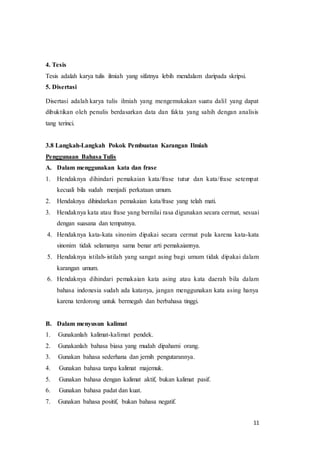 11
4. Tesis
Tesis adalah karya tulis ilmiah yang sifatnya lebih mendalam daripada skripsi.
5. Disertasi
Disertasi adalah karya tulis ilmiah yang mengemukakan suatu dalil yang dapat
dibuktikan oleh penulis berdasarkan data dan fakta yang sahih dengan analisis
tang terinci.
3.8 Langkah-Langkah Pokok Pembuatan Karangan Ilmiah
Penggunaan Bahasa Tulis
A. Dalam menggunakan kata dan frase
1. Hendaknya dihindari pemakaian kata/frase tutur dan kata/frase setempat
kecuali bila sudah menjadi perkataan umum.
2. Hendaknya dihindarkan pemakaian kata/frase yang telah mati.
3. Hendaknya kata atau frase yang bernilai rasa digunakan secara cermat, sesuai
dengan suasana dan tempatnya.
4. Hendaknya kata-kata sinonim dipakai secara cermat pula karena kata-kata
sinonim tidak selamanya sama benar arti pemakaiannya.
5. Hendaknya istilah-istilah yang sangat asing bagi umum tidak dipakai dalam
karangan umum.
6. Hendaknya dihindari pemakaian kata asing atau kata daerah bila dalam
bahasa indonesia sudah ada katanya, jangan menggunakan kata asing hanya
karena terdorong untuk bermegah dan berbahasa tinggi.
B. Dalam menyusun kalimat
1. Gunakanlah kalimat-kalimat pendek.
2. Gunakanlah bahasa biasa yang mudah dipahami orang.
3. Gunakan bahasa sederhana dan jernih pengutarannya.
4. Gunakan bahasa tanpa kalimat majemuk.
5. Gunakan bahasa dengan kalimat aktif, bukan kalimat pasif.
6. Gunakan bahasa padat dan kuat.
7. Gunakan bahasa positif, bukan bahasa negatif.
 
