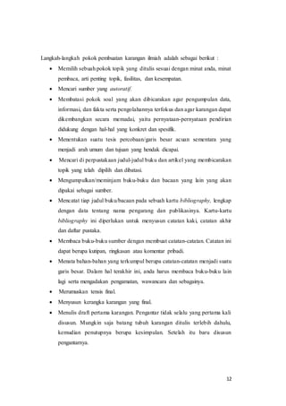 12
Langkah-langkah pokok pembuatan karangan ilmiah adalah sebagai berikut :
 Memilih sebuah pokok topik yang ditulis sesuai dengan minat anda, minat
pembaca, arti penting topik, fasilitas, dan kesempatan.
 Mencari sumber yang autoratif.
 Membatasi pokok soal yang akan dibicarakan agar pengumpulan data,
informasi, dan fakta serta pengolahannya terfokus dan agar karangan dapat
dikembangkan secara memadai, yaitu pernyataan-pernyataan pendirian
didukung dengan hal-hal yang konkret dan spesifik.
 Menentukan suatu tesis percobaan/garis besar acuan sementara yang
menjadi arah umum dan tujuan yang hendak dicapai.
 Mencari di perpustakaan judul-judul buku dan artikel yang membicarakan
topik yang telah dipilih dan dibatasi.
 Mengumpulkan/meminjam buku-buku dan bacaan yang lain yang akan
dipakai sebagai sumber.
 Mencatat tiap judul buku/bacaan pada sebuah kartu bibliography, lengkap
dengan data tentang nama pengarang dan publikasinya. Kartu-kartu
bibliography ini diperlukan untuk menyusun catatan kaki, catatan akhir
dan daftar pustaka.
 Membaca buku-buku sumber dengan membuat catatan-catatan. Catatan ini
dapat berupa kutipan, ringkasan atau komentar pribadi.
 Menata bahan-bahan yang terkumpul berupa catatan-catatan menjadi suatu
garis besar. Dalam hal terakhir ini, anda harus membaca buku-buku lain
lagi serta mengadakan pengamatan, wawancara dan sebagainya.
 Merumuskan tensis final.
 Menyusun kerangka karangan yang final.
 Menulis draft pertama karangan. Pengantar tidak selalu yang pertama kali
disusun. Mungkin saja batang tubuh karangan ditulis terlebih dahulu,
kemudian penutupnya berupa kesimpulan. Setelah itu baru disusun
pengantarnya.
 