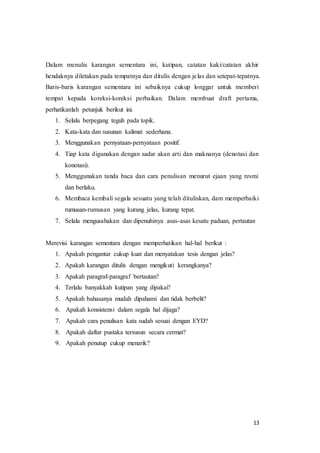 13
Dalam menulis karangan sementara ini, kutipan, catatan kaki/catatan akhir
hendaknya diletakan pada tempatnya dan ditulis dengan jelas dan setepat-tepatnya.
Baris-baris karangan sementara ini sebaiknya cukup longgar untuk memberi
tempat kepada koreksi-koreksi perbaikan. Dalam membuat draft pertama,
perhatikanlah petunjuk berikut ini.
1. Selalu berpegang teguh pada topik.
2. Kata-kata dan susunan kalimat sederhana.
3. Menggunakan pernyataan-pernyataan positif.
4. Tiap kata digunakan dengan sadar akan arti dan maknanya (denotasi dan
konotasi).
5. Menggunakan tanda baca dan cara penulisan menurut ejaan yang resmi
dan berlaku.
6. Membaca kembali segala sesuatu yang telah dituliskan, dam memperbaiki
rumusan-rumusan yang kurang jelas, kurang tepat.
7. Selalu mengusahakan dan dipenuhinya asas-asas kesatu paduan, pertautan
Merevisi karangan sementara dengan memperhatikan hal-hal berikut :
1. Apakah pengantar cukup kuat dan menyatakan tesis dengan jelas?
2. Apakah karangan ditulis dengan mengikuti kerangkanya?
3. Apakah paragraf-paragraf bertautan?
4. Terlalu banyakkah kutipan yang dipakai?
5. Apakah bahasanya mudah dipahami dan tidak berbelit?
6. Apakah konsistensi dalam segala hal dijaga?
7. Apakah cara penulisan kata sudah sesuai dengan EYD?
8. Apakah daftar pustaka tersusun secara cermat?
9. Apakah penutup cukup menarik?
 