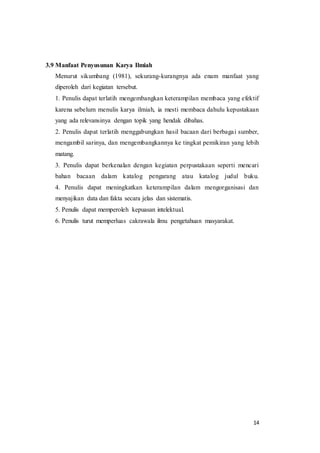 14
3.9 Manfaat Penyusunan Karya Ilmiah
Menurut sikumbang (1981), sekurang-kurangnya ada enam manfaat yang
diperoleh dari kegiatan tersebut.
1. Penulis dapat terlatih mengembangkan keterampilan membaca yang efektif
karena sebelum menulis karya ilmiah, ia mesti membaca dahulu kepustakaan
yang ada relevansinya dengan topik yang hendak dibahas.
2. Penulis dapat terlatih menggabungkan hasil bacaan dari berbagai sumber,
mengambil sarinya, dan mengembangkannya ke tingkat pemikiran yang lebih
matang.
3. Penulis dapat berkenalan dengan kegiatan perpustakaan seperti mencari
bahan bacaan dalam katalog pengarang atau katalog judul buku.
4. Penulis dapat meningkatkan keterampilan dalam mengorganisasi dan
menyajikan data dan fakta secara jelas dan sistematis.
5. Penulis dapat memperoleh kepuasan intelektual.
6. Penulis turut memperluas cakrawala ilmu pengetahuan masyarakat.
 