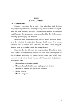 3
BAB II
LANDASAN TEORI
2.1 Karangan ilmiah
Karangan merupakan karya tulis yang dihasilkan dari kegiatan
mengungkapkan pemikiran dan menyampaikannya melalui media tulisan kepada
orang lain untuk dipahami. Sedangkan karangan ilmiah (menurut Brotowidjoyo)
adalah karangan ilmu pengetahuan yang menyajikan fakta dan ditulis menurut
metodologi penulisan yang baik dan benar.
Bentuk karangan ilmiah dapat berupa makalah, usulan penelitian, skripsi,
tesis, dan disertasi. Sedangkan jenis karangan ilmiah, antara lain laporan
penelitian, makalah seminar atau simposium, dan artikel jurnal yang pada
dasarnya semua itu merupakan produk dari kegiatan ilmuwan.
Data, simpulan, dan informasi lain yang terkandung dalam karya ilmiah
biasa dijadikan acuan (referensi) ilmuwan lain dalam melaksanakan penelitian
atau pengkajian selanjutnya. Isi (batang tubuh) sebuah karya ilmiah harus
memenuhi syarat metode ilmiah. Menurut John Dewey ada 5 langkah pokok
proses ilmiah, yaitu:
1. Mengenali dan merumuskan masalah.
2. Menyusun kerangka berpikir dalam rangka penarikan hipotesis.
3. Merumuskan hipotesis atau dugaan hasil sementara.
4. Menguji hipotesis.
5. Menarik kesimpulan.
 