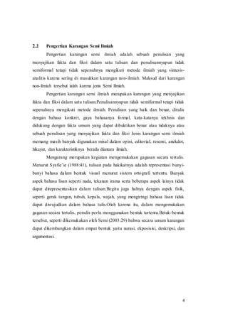 4
2.2 Pengertian Karangan Semi Ilmiah
Pengertian karangan semi ilmiah adalah sebuah penulisan yang
menyajikan fakta dan fiksi dalam satu tulisan dan penulisannyapun tidak
semiformal tetapi tidak sepenuhnya mengikuti metode ilmiah yang sintesis-
analitis karena sering di masukkan karangan non-ilmiah. Maksud dari karangan
non-ilmiah tersebut ialah karena jenis Semi Ilmiah.
Pengertian karangan semi ilmiah merupakan karangan yang menyajikan
fakta dan fiksi dalam satu tulisan.Penulisannyapun tidak semiformal tetapi tidak
sepenuhnya mengikuti metode ilmiah. Penulisan yang baik dan benar, ditulis
dengan bahasa konkret, gaya bahasanya formal, kata-katanya tekhnis dan
didukung dengan fakta umum yang dapat dibuktikan benar atau tidaknya atau
sebuah penulisan yang menyajikan fakta dan fiksi Jenis karangan semi ilmiah
memang masih banyak digunakan misal dalam opini, editorial, resensi, anekdot,
hikayat, dan karakteristiknya berada diantara ilmiah.
Mengarang merupakan kegiatan mengemukakan gagasan secara tertulis.
Menurut Syafie’ie (1988:41), tulisan pada hakikatnya adalah representasi bunyi-
bunyi bahasa dalam bentuk visual menurut sistem ortografi tertentu. Banyak
aspek bahasa lisan seperti nada, tekanan irama serta beberapa aspek lainya tidak
dapat direpresentasikan dalam tulisan.Begitu juga halnya dengan aspek fisik,
seperti gerak tangan, tubuh, kepala, wajah, yang mengiringi bahasa lisan tidak
dapat diwujudkan dalam bahasa tulis.Oleh karena itu, dalam mengemukakan
gagasan secara tertulis, penulis perlu menggunakan bentuk tertentu.Betuk-bentuk
tersebut, seperti dikemukakan oleh Semi (2003:29) bahwa secara umum karangan
dapat dikembangkan dalam empat bentuk yaitu narasi, ekposisisi, deskripsi, dan
argumentasi.
 