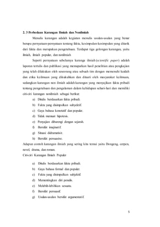5
2. 3 Perbedaan Karangan Ilmiah dan Nonilmiah
Menulis karangan adalah kegiatan menulis usulan-usulan yang benar
berupa pernyataan-pernyataan tentang fakta, kesimpulan-kesimpulan yang ditarik
dari fakta dan merupakan pengetahuan. Terdapat tiga golongan karangan, yaitu
ilmiah, ilmiah popular, dan nonilmiah
Seperti pernyataan sebelumya karanga ilmiah (scientific paper) adalah
laporan tertulis dan publikasi yang memaparkan hasil penelitian atau pengkajian
yang telah dilakukan oleh seseorang atau sebuah tim dengan memenuhi kaidah
dan etika keilmuan yang dikukuhkan dan ditaati oleh masyarakat keilmuan,
sedangkan karangan non ilmiah adalah karangan yang menyajikan fakta pribadi
tentang pengetahuan dan pengalaman dalam kehidupan sehari-hari dan memiliki
ciri-ciri karangan nonilmiah sebagai berikut:
a) Ditulis berdasarkan fakta pribadi.
b) Fakta yang disimpulkan subyektif.
c) Gaya bahasa konotatif dan popular.
d) Tidak memuat hipotesis.
e) Penyajian dibarengi dengan sejarah.
f) Bersifat imajinatif.
g) Situasi didramatisir.
h) Bersifat persuasive.
Adapun contoh karangan ilmiah yang sering kita temui yaitu Dongeng, cerpen,
novel, drama, dan roman.
Ciri-ciri Karangan Ilmiah Populer
a) Ditulis berdasarkan fakta pribadi.
b) Gaya bahasa formal dan populer.
c) Fakta yang disimpulkan subjektif.
d) Mementingkan diri penulis.
e) Melebih-lebihkan sesuatu.
f) Bersifat persuasif.
g) Usulan-usulan bersifat argumentatif.
 