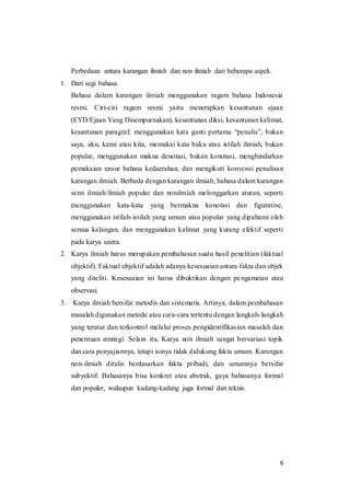 6
Perbedaan antara karangan ilmiah dan non ilmiah dari beberapa aspek.
1. Dari segi bahasa.
Bahasa dalam karangan ilmiah menggunakan ragam bahasa Indonesia
resmi. Ciri-ciri ragam resmi yaitu menerapkan kesantunan ejaan
(EYD/Ejaan Yang Disempurnakan), kesantunan diksi, kesantunan kalimat,
kesantunan paragraf, menggunakan kata ganti pertama “penulis”, bukan
saya, aku, kami atau kita, memakai kata baku atau istilah ilmiah, bukan
popular, menggunakan makna denotasi, bukan konotasi, menghindarkan
pemakaian unsur bahasa kedaerahan, dan mengikuti konvensi penulisan
karangan ilmiah. Berbeda dengan karangan ilmiah, bahasa dalam karangan
semi ilmiah/ilmiah popular dan nonilmiah melonggarkan aturan, seperti
menggunakan kata-kata yang bermakna konotasi dan figurative,
menggunakan istilah-istilah yang umum atau popular yang dipahami oleh
semua kalangan, dan menggunakan kalimat yang kurang efektif seperti
pada karya sastra.
2. Karya ilmiah harus merupakan pembahasan suatu hasil penelitian (faktual
objektif). Faktual objektif adalah adanya kesesuaian antara fakta dan objek
yang diteliti. Kesesuaian ini harus dibuktikan dengan pengamatan atau
observasi.
3. Karya ilmiah bersifat metodis dan sistematis. Artinya, dalam pembahasan
masalah digunakan metode atau cara-cara tertentu dengan langkah-langkah
yang teratur dan terkontrol melalui proses pengidentifikasian masalah dan
penentuan strategi. Selain itu, Karya non ilmiah sangat bervariasi topik
dan cara penyajiannya, tetapi isinya tidak didukung fakta umum. Karangan
non-ilmiah ditulis berdasarkan fakta pribadi, dan umumnya bersifat
subyektif. Bahasanya bisa konkret atau abstrak, gaya bahasanya formal
dan populer, walaupun kadang-kadang juga formal dan teknis.
 