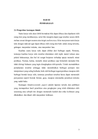 7
BAB III
PEMBAHASAN
3.1 Pengertian karangan ilmiah
Suatu karya tulis akan lebih bermakna bila dapat dibaca dan dipahami oleh
orang lain yang membacanya, serta bila mungkin dapat juga tersebar secara lebih
meluas sesuai dengan sasaran atau target audiencenya. Kita menyusun suatu karya
tulis dengan maksud agar dapat dibaca oleh orang lain baik untuk orang tertentu,
golongan masyarakat tertentu, atau masyarakat luas.
Kualitas suatu karya tulis dapat dilihat dari berbagai aspek. Pertama,
tentunya kualitas karya tulis tersebut ditentukan oleh topik materi tulisan atau
pokok bahasannya, dan hal ini sangat berperan terhadap upaya menarik minat
pembaca. Namun, kedua, menarik minat pembaca saja belumlah memadai bila
tidak diiringi bahasan yang ingin diungkapkan oleh penulis. Untuk memudahkan
pemahaman tersebut sehingga tidak menimbulkan berbagai persepsi dan
interpretaasi yang saling berbeda, baik oleh berbagai ragam pembaca maupun oleh
berbagai bentuk karya tulis, tentunya penulisan tersebut harus dapat memenuhi
persyaratan seperti bentuk format, gaya, maupun sistematika penulisan tertentu
yang sudah baku.
Karangan ilmiah (scientific paper) adalah laporan tertulis dan publikasi
yang memaparkan hasil penelitian atau pengkajian yang telah dilakukan oleh
seseorang atau sebuah tim dengan memenuhi kaidah dan etika keilmuan yang
dikukuhkan dan ditaati oleh masyarakat keilmuan.
 