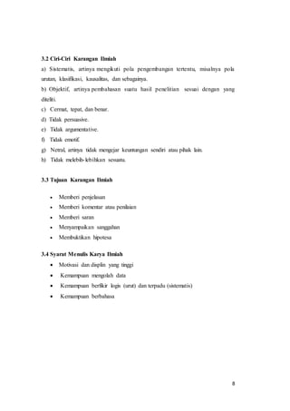 8
3.2 Ciri-Ciri Karangan Ilmiah
a) Sistematis, artinya mengikuti pola pengembangan tertentu, misalnya pola
urutan, klasifikasi, kausalitas, dan sebagainya.
b) Objektif, artinya pembahasan suatu hasil penelitian sesuai dengan yang
diteliti.
c) Cermat, tepat, dan benar.
d) Tidak persuasive.
e) Tidak argumentative.
f) Tidak emotif.
g) Netral, artinya tidak mengejar keuntungan sendiri atau pihak lain.
h) Tidak melebih-lebihkan sesuatu.
3.3 Tujuan Karangan Ilmiah
 Memberi penjelasan
 Memberi komentar atau penilaian
 Memberi saran
 Menyampaikan sanggahan
 Membuktikan hipotesa
3.4 Syarat Menulis Karya Ilmiah
 Motivasi dan displin yang tinggi
 Kemampuan mengolah data
 Kemampuan berfikir logis (urut) dan terpadu (sistematis)
 Kemampuan berbahasa
 