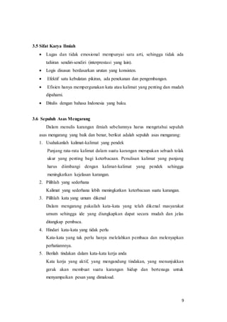 9
3.5 Sifat Karya Ilmiah
 Lugas dan tidak emosional mempunyai satu arti, sehingga tidak ada
tafsiran sendiri-sendiri (interprestasi yang lain).
 Logis disusun berdasarkan urutan yang konsisten.
 Efektif satu kebulatan pikiran, ada penekanan dan pengembangan.
 Efisien hanya mempergunakan kata atau kalimat yang penting dan mudah
dipahami.
 Ditulis dengan bahasa Indonesia yang baku.
3.6 Sepuluh Asas Mengarang
Dalam menulis karangan ilmiah sebelumnya harus mengetahui sepuluh
asas mengarang yang baik dan benar, berikut adalah sepuluh asas mengarang:
1. Usahakanlah kalimat-kalimat yang pendek
Panjang rata-rata kalimat dalam suatu karangan merupakan sebuah tolak
ukur yang penting bagi keterbacaan. Penulisan kalimat yang panjang
harus diimbangi dengan kalimat-kalimat yang pendek sehingga
meningkatkan kejelasan karangan.
2. Pilihlah yang sederhana
Kalimat yang sederhana lebih meningkatkan keterbacaan suatu karangan.
3. Pilihlah kata yang umum dikenal
Dalam mengarang pakailah kata-kata yang telah dikenal masyarakat
umum sehingga ide yang diungkapkan dapat secara mudah dan jelas
ditangkap pembaca.
4. Hindari kata-kata yang tidak perlu
Kata-kata yang tak perlu hanya melelahkan pembaca dan melenyapkan
perhatiannnya.
5. Berilah tindakan dalam kata-kata kerja anda
Kata kerja yang aktif, yang mengandung tindakan, yang menunjukkan
gerak akan membuat suatu karangan hidup dan bertenaga untuk
menyampaikan pesan yang dimaksud.
 