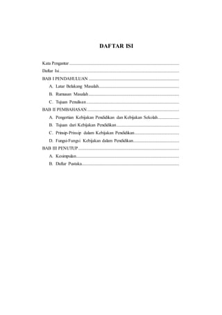 DAFTAR ISI 
Kata Pengantar .................................................................................................. 
Daftar Isi ........................................................................................................... 
BAB I PENDAHULUAN ................................................................................. 
A. Latar Belakang Masalah........................................................................ 
B. Rumusan Masalah ................................................................................. 
C. Tujuan Penulisan ................................................................................... 
BAB II PEMBAHASAN .................................................................................. 
A. Pengertian Kebijakan Pendidikan dan Kebijakan Sekolah ................... 
B. Tujuan dari Kebijakan Pendidikan ........................................................ 
C. Prinsip-Prinsip dalam Kebijakan Pendidikan ........................................ 
D. Fungsi-Fungsi Kebijakan dalam Pendidikan ......................................... 
BAB III PENUTUP .......................................................................................... 
A. Kesimpulan ............................................................................................ 
B. Daftar Pustaka....................................................................................... 
 