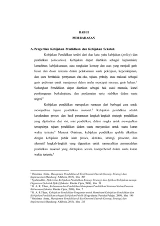 BAB II 
PEMBAHASAN 
A. Pengertian Kebijakan Pendidikan dan Kebijakan Sekolah 
Kebijakan Pendidikan terdiri dari dua kata yaitu kebijakan (policy) dan 
pendidikan (education). Kebijakan dapat diartikan sebagai: kepandaian; 
kemahiran; kebijaksanaan; atau rangkaian konsep dan asas yang menjadi garis 
besar dan dasar rencana dalam pelaksanaan suatu pekerjaan, kepemimpinan, 
dan cara bertindak; pernyataan cita-cita, tujuan, prinsip, atau maksud sebagai 
garis pedoman untuk manajemen dalam usaha mencapai sasaran; garis haluan.1 
Sedangkan Pendidikan dapat diartikan sebagai hak asasi manusia, kunci 
pembangunan berkelanjutan, dan perdamaian serta stabilitas dalam suatu 
negeri.2 
Kebijakan pendidikan merupakan rumusan dari berbagai cara untuk 
mewujudkan tujuan pendidikan nasional.3 Kebijakan pendidikan adalah 
keseluruhan proses dan hasil perumusan langkah-langkah strategis pendidikan 
yang dijabarkan dari visi, misi pendidikan, dalam rangka untuk mewujudkan 
tercapainya tujuan pendidikan dalam suatu masyarakat untuk suatu kurun 
waktu tertentu.4 Menurut Onisimus, kebijakan pendidikan apabila dikaitkan 
dengan kebijakan publik ialah proses, aktivitas, strategi, prosedur, dan 
alternatif langkah-langkah yang digunakan untuk memecahkan permasalahan 
pendidikan nasional yang ditetapkan secara komprehensif dalam suatu kurun 
waktu tertentu.5 
1 Onisimus Amtu, Manajemen Pendidikan di Era Otonomi Daerah Konsep, Strategi, dan 
Implementasi (Bandung: Alfabeta, 2013), hlm. 207 
2 Syafaruddin, Efektivitas Kebijakan Pendidikan Konsep, Strategi, dan Aplikasi Kebijakan menuju 
Organisasi Sekolah Efektif (Jakarta: Rineka Cipta, 2008), hlm. 58 
3 H. A. R. Tilaar, Kekuasaan dan Pendidikan Manajemen Pendidikan Nasional dalam Pusaran 
Kekuasaan (Jakarta: Rineka Cipta, 2009), hlm. 7 
4 H. A. R Tilaar, Kebijakan Pendidikan Pengantar untuk Memahami Kebijakan Pendidikan dan 
Kebijakan Pendidikan sebagai Kebijakan Publik (Yogyakarta: Pustaka Pelajar, 2009), hlm. 140 
5 Onisimus Amtu, Manajemen Pendidikan di Era Otonomi Daerah Konsep, Strategi, dan 
Implementasi (Bandung: Alfabeta, 2013), hlm. 213 
 