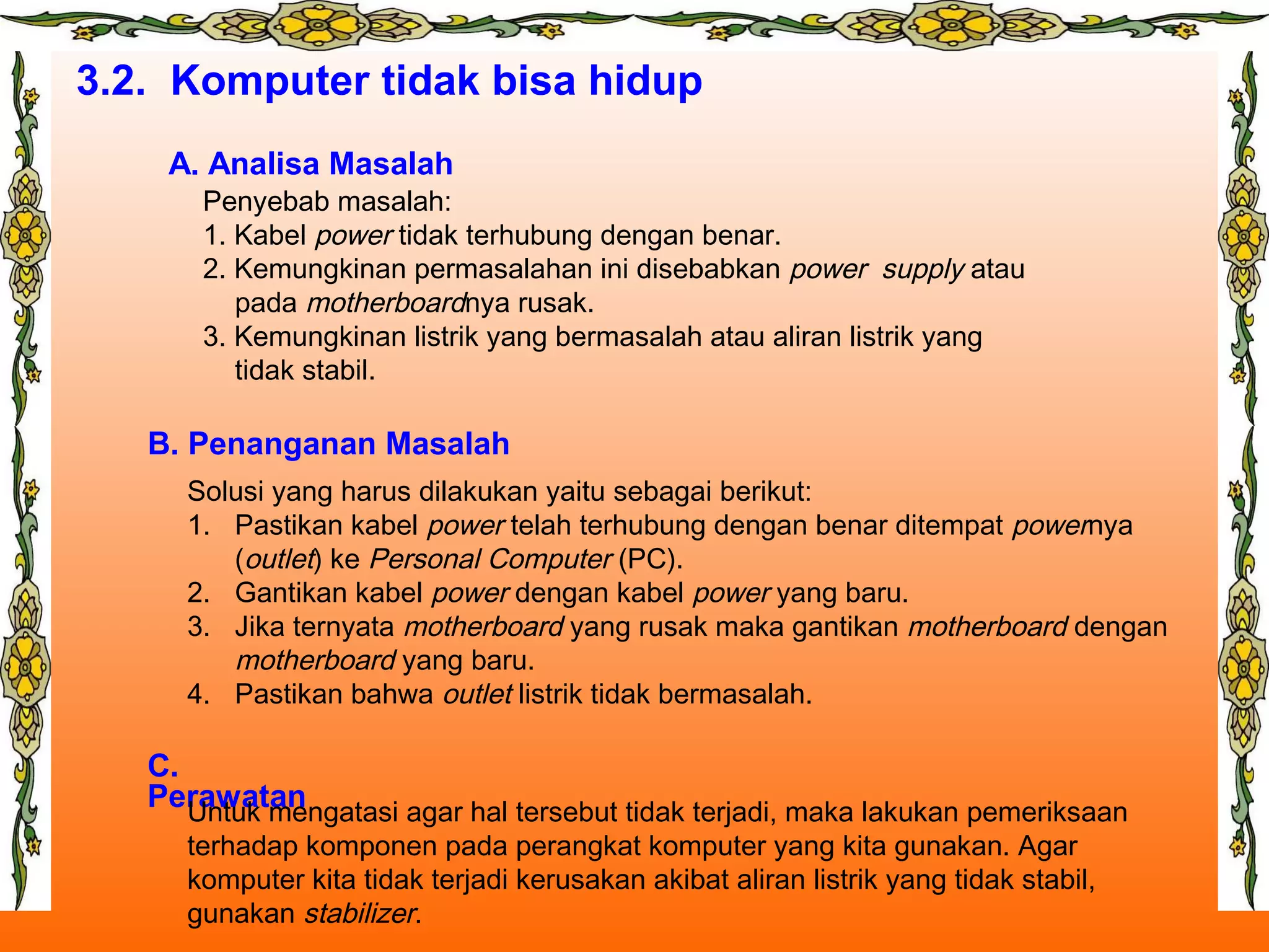 3.2. Komputer tidak bisa hidup
A. Analisa Masalah
B. Penanganan Masalah
C.
Perawatan
Penyebab masalah:
1. Kabel power tidak terhubung dengan benar.
2. Kemungkinan permasalahan ini disebabkan power supply atau
pada motherboardnya rusak.
3. Kemungkinan listrik yang bermasalah atau aliran listrik yang
tidak stabil.
Solusi yang harus dilakukan yaitu sebagai berikut:
1. Pastikan kabel power telah terhubung dengan benar ditempat powernya
(outlet) ke Personal Computer (PC).
2. Gantikan kabel power dengan kabel power yang baru.
3. Jika ternyata motherboard yang rusak maka gantikan motherboard dengan
motherboard yang baru.
4. Pastikan bahwa outlet listrik tidak bermasalah.
Untuk mengatasi agar hal tersebut tidak terjadi, maka lakukan pemeriksaan
terhadap komponen pada perangkat komputer yang kita gunakan. Agar
komputer kita tidak terjadi kerusakan akibat aliran listrik yang tidak stabil,
gunakan stabilizer.
 