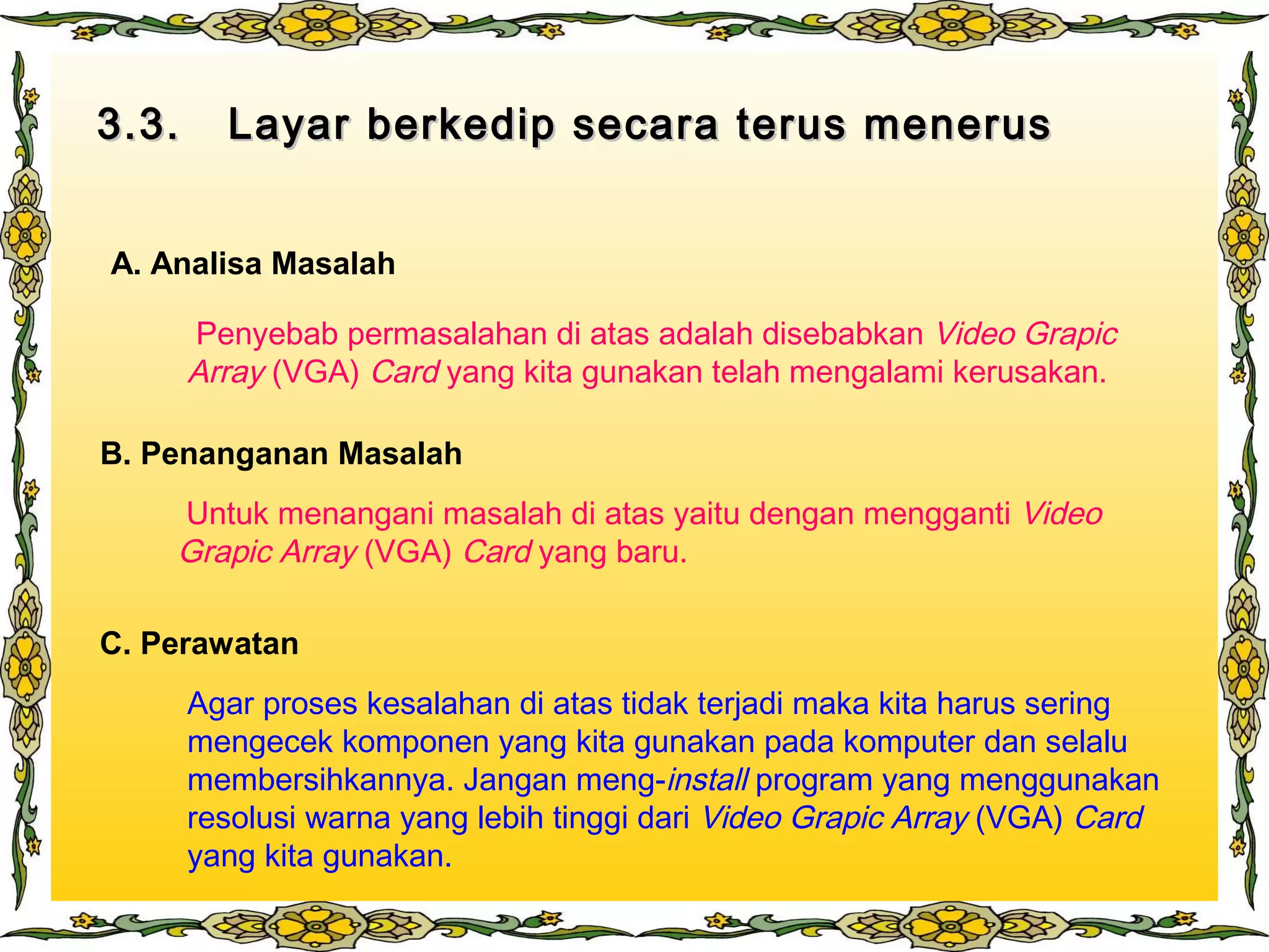 3.3. Layar berkedip secara terus menerus3.3. Layar berkedip secara terus menerus
A. Analisa Masalah
B. Penanganan Masalah
C. Perawatan
Penyebab permasalahan di atas adalah disebabkan Video Grapic
Array (VGA) Card yang kita gunakan telah mengalami kerusakan.
Untuk menangani masalah di atas yaitu dengan mengganti Video
Grapic Array (VGA) Card yang baru.
Agar proses kesalahan di atas tidak terjadi maka kita harus sering
mengecek komponen yang kita gunakan pada komputer dan selalu
membersihkannya. Jangan meng-install program yang menggunakan
resolusi warna yang lebih tinggi dari Video Grapic Array (VGA) Card
yang kita gunakan.
 