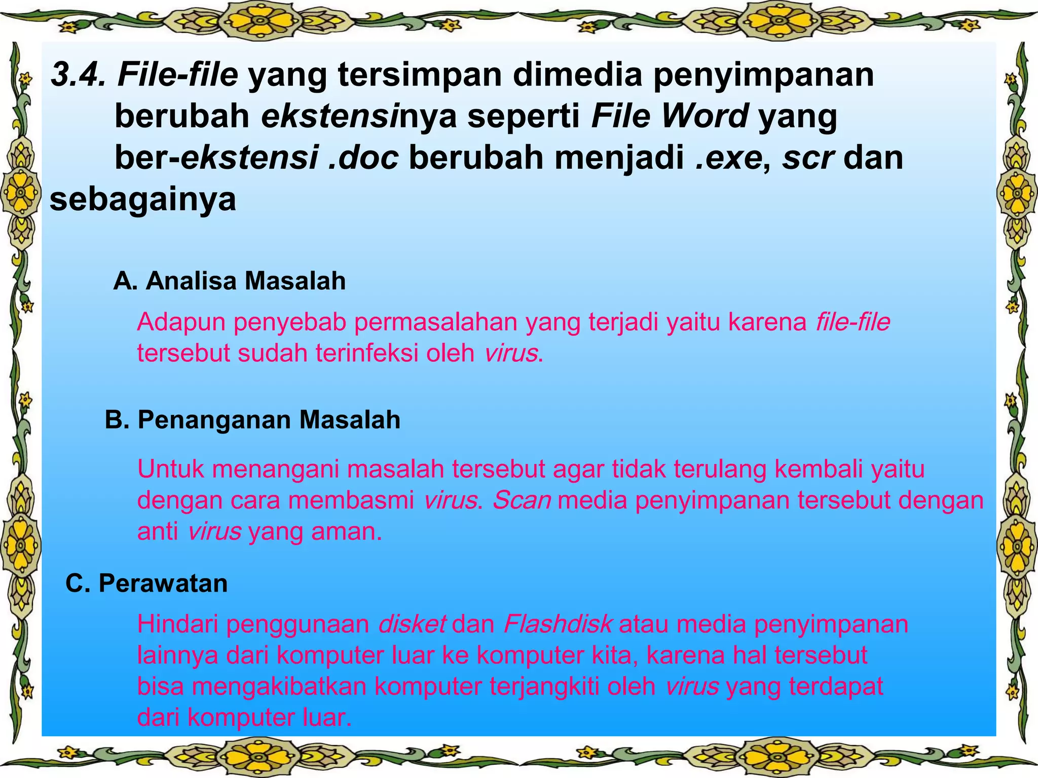 3.4. File-file yang tersimpan dimedia penyimpanan
berubah ekstensinya seperti File Word yang
ber-ekstensi .doc berubah menjadi .exe, scr dan
sebagainya
Adapun penyebab permasalahan yang terjadi yaitu karena file-file
tersebut sudah terinfeksi oleh virus.
A. Analisa Masalah
Untuk menangani masalah tersebut agar tidak terulang kembali yaitu
dengan cara membasmi virus. Scan media penyimpanan tersebut dengan
anti virus yang aman.
B. Penanganan Masalah
C. Perawatan
Hindari penggunaan disket dan Flashdisk atau media penyimpanan
lainnya dari komputer luar ke komputer kita, karena hal tersebut
bisa mengakibatkan komputer terjangkiti oleh virus yang terdapat
dari komputer luar.
 