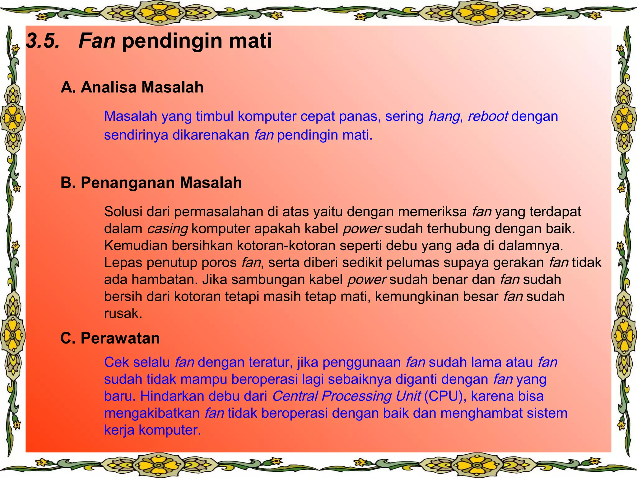 3.5. Fan pendingin mati
A. Analisa Masalah
B. Penanganan Masalah
C. Perawatan
Masalah yang timbul komputer cepat panas, sering hang, reboot dengan
sendirinya dikarenakan fan pendingin mati.
Solusi dari permasalahan di atas yaitu dengan memeriksa fan yang terdapat
dalam casing komputer apakah kabel power sudah terhubung dengan baik.
Kemudian bersihkan kotoran-kotoran seperti debu yang ada di dalamnya.
Lepas penutup poros fan, serta diberi sedikit pelumas supaya gerakan fan tidak
ada hambatan. Jika sambungan kabel power sudah benar dan fan sudah
bersih dari kotoran tetapi masih tetap mati, kemungkinan besar fan sudah
rusak.
Cek selalu fan dengan teratur, jika penggunaan fan sudah lama atau fan
sudah tidak mampu beroperasi lagi sebaiknya diganti dengan fan yang
baru. Hindarkan debu dari Central Processing Unit (CPU), karena bisa
mengakibatkan fan tidak beroperasi dengan baik dan menghambat sistem
kerja komputer.
 