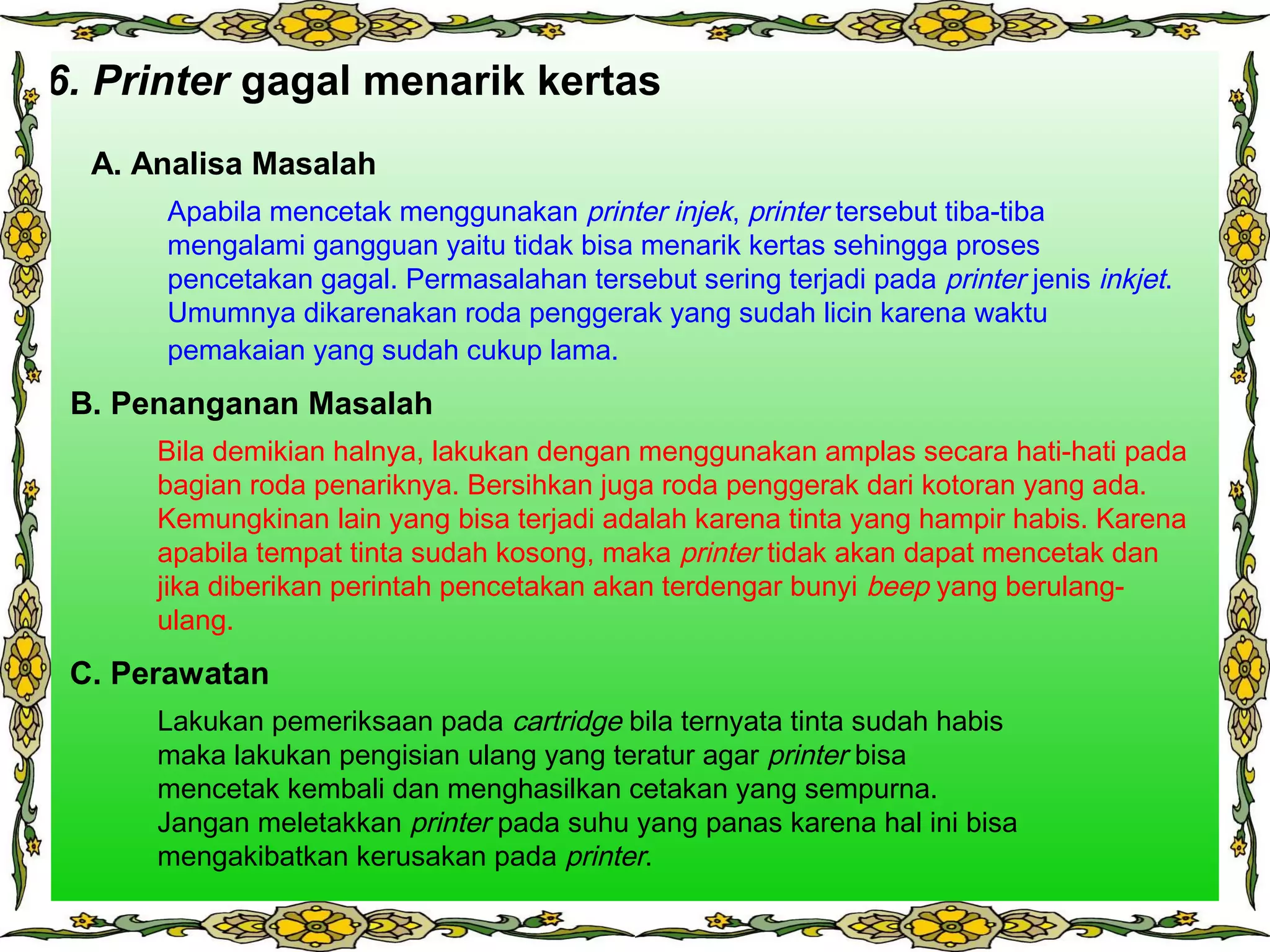 3.6. Printer gagal menarik kertas
A. Analisa Masalah
B. Penanganan Masalah
C. Perawatan
Apabila mencetak menggunakan printer injek, printer tersebut tiba-tiba
mengalami gangguan yaitu tidak bisa menarik kertas sehingga proses
pencetakan gagal. Permasalahan tersebut sering terjadi pada printer jenis inkjet.
Umumnya dikarenakan roda penggerak yang sudah licin karena waktu
pemakaian yang sudah cukup lama.
Bila demikian halnya, lakukan dengan menggunakan amplas secara hati-hati pada
bagian roda penariknya. Bersihkan juga roda penggerak dari kotoran yang ada.
Kemungkinan lain yang bisa terjadi adalah karena tinta yang hampir habis. Karena
apabila tempat tinta sudah kosong, maka printer tidak akan dapat mencetak dan
jika diberikan perintah pencetakan akan terdengar bunyi beep yang berulang-
ulang.
Lakukan pemeriksaan pada cartridge bila ternyata tinta sudah habis
maka lakukan pengisian ulang yang teratur agar printer bisa
mencetak kembali dan menghasilkan cetakan yang sempurna.
Jangan meletakkan printer pada suhu yang panas karena hal ini bisa
mengakibatkan kerusakan pada printer.
 