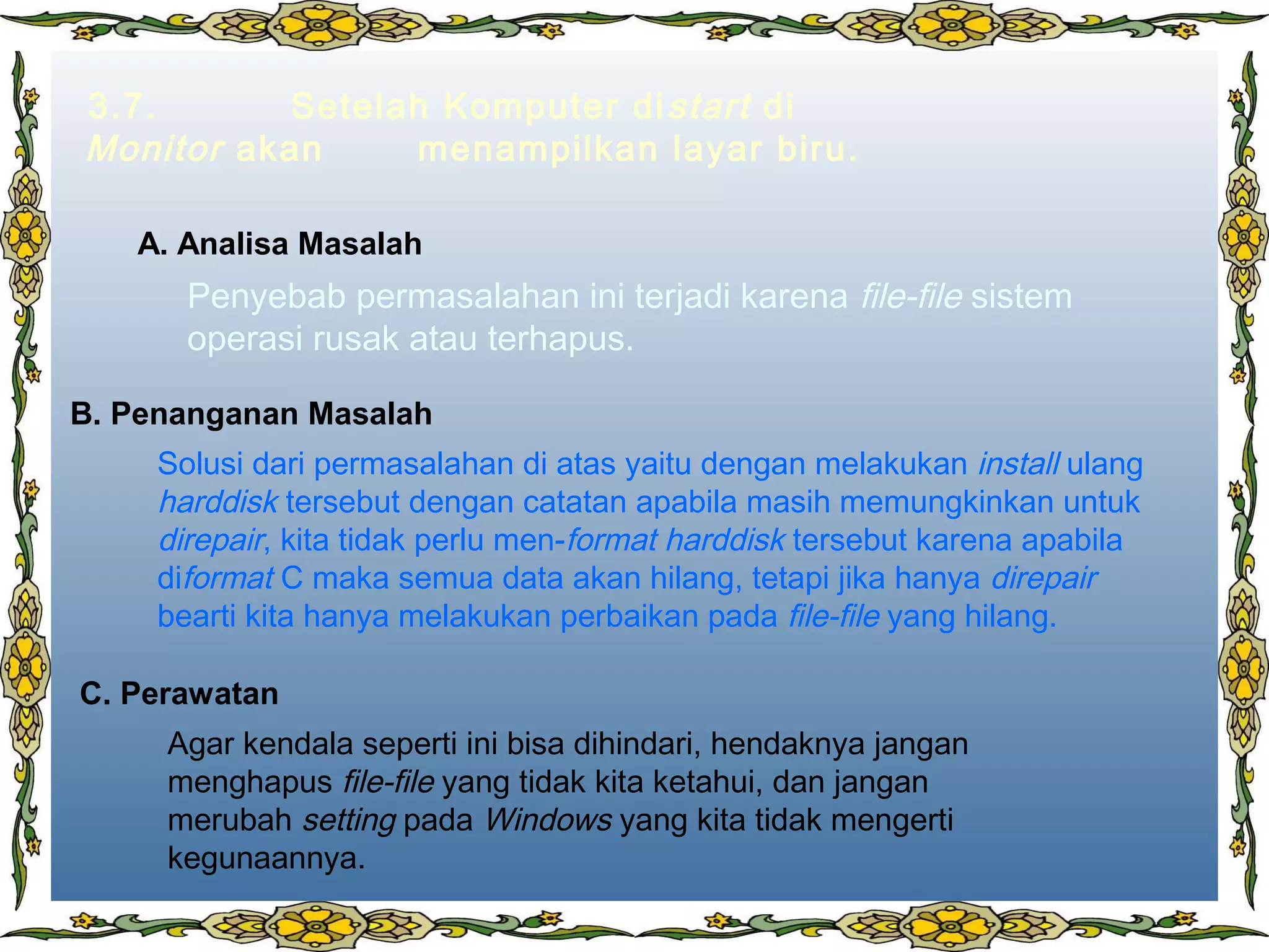 3.7. Setelah Komputer distart di
Monitor akan menampilkan layar biru.
Penyebab permasalahan ini terjadi karena file-file sistem
operasi rusak atau terhapus.
Solusi dari permasalahan di atas yaitu dengan melakukan install ulang
harddisk tersebut dengan catatan apabila masih memungkinkan untuk
direpair, kita tidak perlu men-format harddisk tersebut karena apabila
diformat C maka semua data akan hilang, tetapi jika hanya direpair
bearti kita hanya melakukan perbaikan pada file-file yang hilang.
Agar kendala seperti ini bisa dihindari, hendaknya jangan
menghapus file-file yang tidak kita ketahui, dan jangan
merubah setting pada Windows yang kita tidak mengerti
kegunaannya.
A. Analisa Masalah
B. Penanganan Masalah
C. Perawatan
 