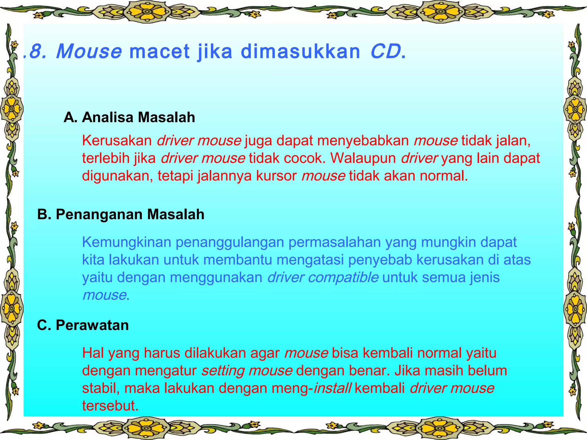 3.8. Mouse macet jika dimasukkan CD.
Kerusakan driver mouse juga dapat menyebabkan mouse tidak jalan,
terlebih jika driver mouse tidak cocok. Walaupun driver yang lain dapat
digunakan, tetapi jalannya kursor mouse tidak akan normal.
Kemungkinan penanggulangan permasalahan yang mungkin dapat
kita lakukan untuk membantu mengatasi penyebab kerusakan di atas
yaitu dengan menggunakan driver compatible untuk semua jenis
mouse.
Hal yang harus dilakukan agar mouse bisa kembali normal yaitu
dengan mengatur setting mouse dengan benar. Jika masih belum
stabil, maka lakukan dengan meng-install kembali driver mouse
tersebut.
A. Analisa Masalah
B. Penanganan Masalah
C. Perawatan
 