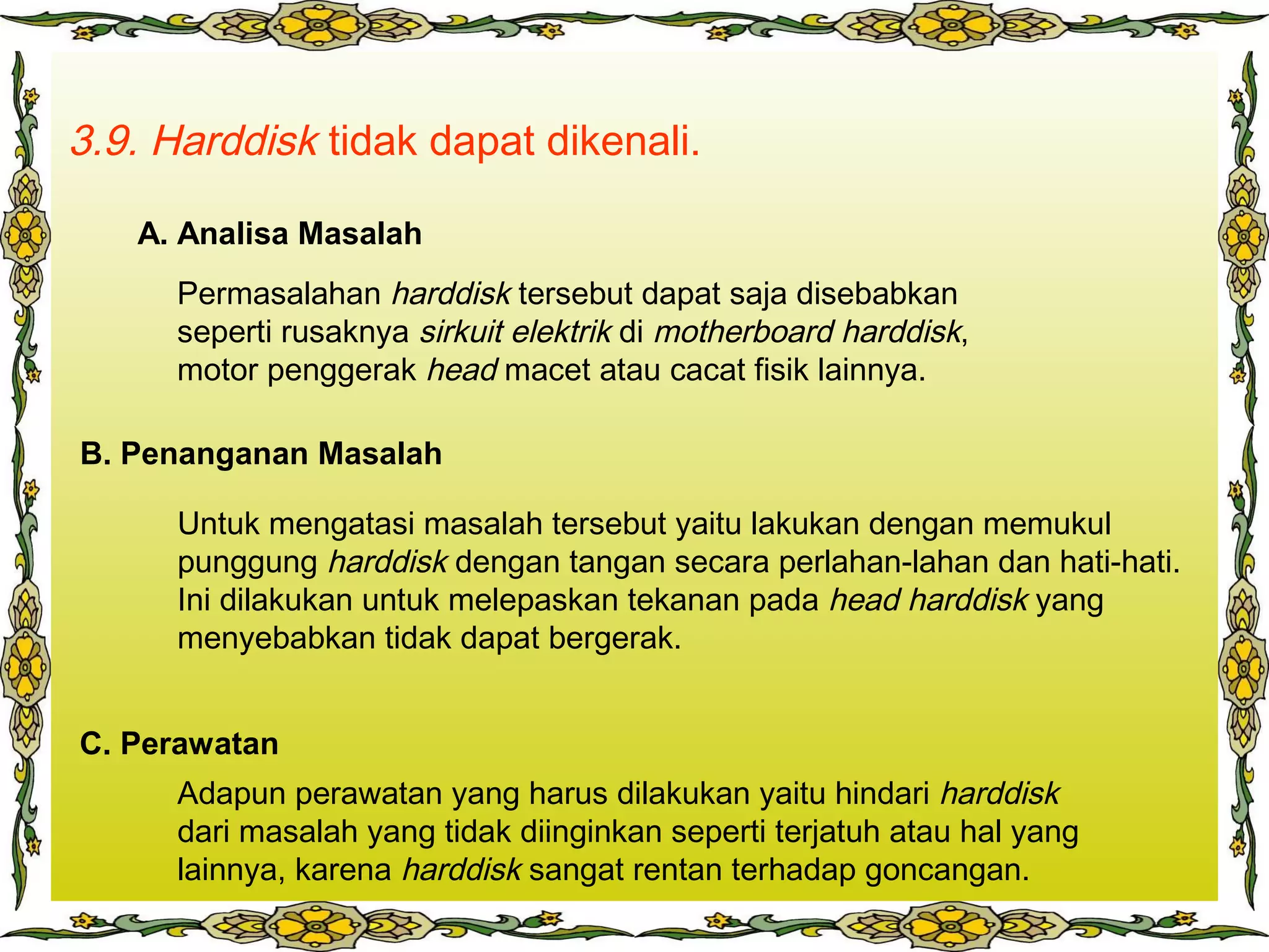 3.9. Harddisk tidak dapat dikenali.
Permasalahan harddisk tersebut dapat saja disebabkan
seperti rusaknya sirkuit elektrik di motherboard harddisk,
motor penggerak head macet atau cacat fisik lainnya.
Untuk mengatasi masalah tersebut yaitu lakukan dengan memukul
punggung harddisk dengan tangan secara perlahan-lahan dan hati-hati.
Ini dilakukan untuk melepaskan tekanan pada head harddisk yang
menyebabkan tidak dapat bergerak.
Adapun perawatan yang harus dilakukan yaitu hindari harddisk
dari masalah yang tidak diinginkan seperti terjatuh atau hal yang
lainnya, karena harddisk sangat rentan terhadap goncangan.
A. Analisa Masalah
B. Penanganan Masalah
C. Perawatan
 